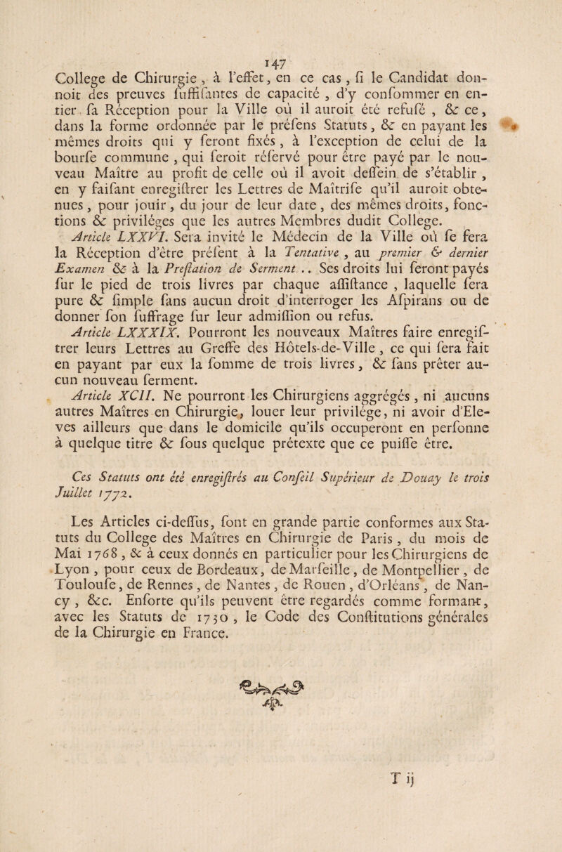 H 7 College de Chirurgie , à l’effet, en ce cas, fi le Candidat don- noit des preuves fuffifautes de capacité , d’y confommer en en¬ tier fa Réception pour la Ville où il auroit été refufé , & ce, dans la forme ordonnée par le préfens Statuts, &■ en payant les mêmes droits qui y feront fixés, à l’exception de celui de la bourfe commune , qui feroit réfervé pour être payé par le nou¬ veau Maître au profit de celle où il avoit deffein de s’établir , en y faifant enregiftrer les Lettres de Maîtrife qu’il auroit obte- nues, pour jouir, du jour de leur date, des mêmes droits, fonc¬ tions & privilèges que les autres Membres dudit College. Article LXXFL Sera invité le Médecin de la Ville où fè fera la Réception d’être préfent à la Tentative , au premier & dernier Examen & à la Preflation de Serment .. Ses droits lui feront payés fur le pied de trois livres par chaque affiftance , laquelle fera pure Sc fimple fans aucun droit d’interroger les Afpirans ou de donner fon fuffrage fur leur admifïion ou refus. Article LXXXIX. Pourront les nouveaux Maîtres faire enregif¬ trer leurs Lettres au Greffe des Hôtels-de-Ville , ce qui fera fait en payant par eux la fomme de trois livres, &: fans prêter au¬ cun nouveau ferment. Article XC1I. Ne pourront les Chirurgiens aggrégés, ni aucuns autres Maîtres en Chirurgie, louer leur privilège, ni avoir d’Ele- ves ailleurs que dans le domicile qu’ils occuperont en perfonne à quelque titre & fous quelque prétexte que ce puiffe être. J uiuet *772. Les Articles ci-deffus, font en grande partie conformes aux Sta¬ tuts du College des Maîtres en Chirurgie de Paris, du mois de Mai 17<58 , Sc à ceux donnés en particulier pour les Chirurgiens de Lyon , pour ceux de Bordeaux, de Marfeiîle, de Montpellier, de Touloufe, de Rennes, de Nantes, de Rouen , d’Orléans, de Nan¬ cy , &c. Enforte qu’ils peuvent être regardés comme formant, avec les Statuts de 1730, le Code des Conftitutions générales de la Chirurgie en France. 4*