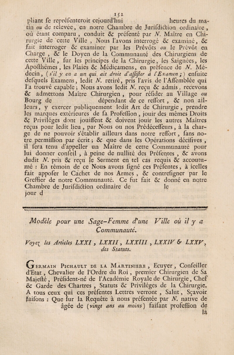 *5* pliant fe repréfenteroit cejourd’hui heures du ma¬ tin ou de relevée, en notre Chambre de Jurifdi&ion ordinaire , où étant comparu , conduit & préfenté par N. Maître en Chi¬ rurgie de cette Ville , Nous l’avons interrogé &: examiné, ôc fait interroger & examiner par les Prévôts ou le Prévôt en Charge , Sc le Doyen de la Communauté des Chirurgiens de cette Ville, fur les principes de la Chirurgie, les Saignées, les Apofthémes, les Plaies & Médicamens, en préfence de JV. Mé¬ decin , ( s'il y en a un qui ait droit d'ajjîfler à £ Examen ; ) en fuite defquels Examens, ledit N. retiré, pris l’avis de PAlFemblée qui l’a trouvé capable ; Nous avons ledit N. reçu &: admis, recevons & admettons Maître Chirurgien , pour réfider au Village ou Bourg de dépendant de ce relîbrt , non ail¬ leurs , y exercer publiquement ledit Art de Chirurgie , prendre les marques extérieures de fa Profeffion , jouir des mêmes Droits Sç Privilèges dont joui dent &ç doivent jouir les autres Maîtres reçus pour ledit lieu , par Nous ou nos Prédécelîeurs, à la char¬ ge de ne pouvoir s’établir ailleurs dans notre relîbrt, fans no¬ tre permiffion par écrit ; &c que dans les Opérations décilives , il fera tenu d’appeller un Maître de cette Communauté pour lui donner confeil , à peine de nullité des Préfentes , &: avons dudit V. pris & reçu le Serment en tel cas requis accoutu¬ mé : En témoin de ce Nous avons ligné ces Préfentes, à icelles fait appofer le Cachet de nos Armes , contrelîgner par le Greffier de notre Communauté. Ce fut fait &: donné en notre Chambre de Jurifdi&ion ordinaire de le jour d Modèle pour une S âge-Femme d'une Ville où il y a Communauté. Voyei les Articles IXXI , LXX1I, LXXlîI , LXXîV & LXXF, des Statuts, Germain Pichault de la Martiniere , Ecuyer, Confeiller d’Etat, Chevalier de l’Ordre du Roi , premier Chirurgien de Sa Majefté, Préfident-né de l’Académie Royale de Chirurgie, Chef & Garde des Chartres , Statuts & Privilèges de la Chirurgie, A tous ceux qui ces préfentes Lettres verront , Salut, Sçavoir faifons : Que fur la Requête à nous préfentée par N. native de âgée dç (vingt ans au moins) faifant profeffion de là