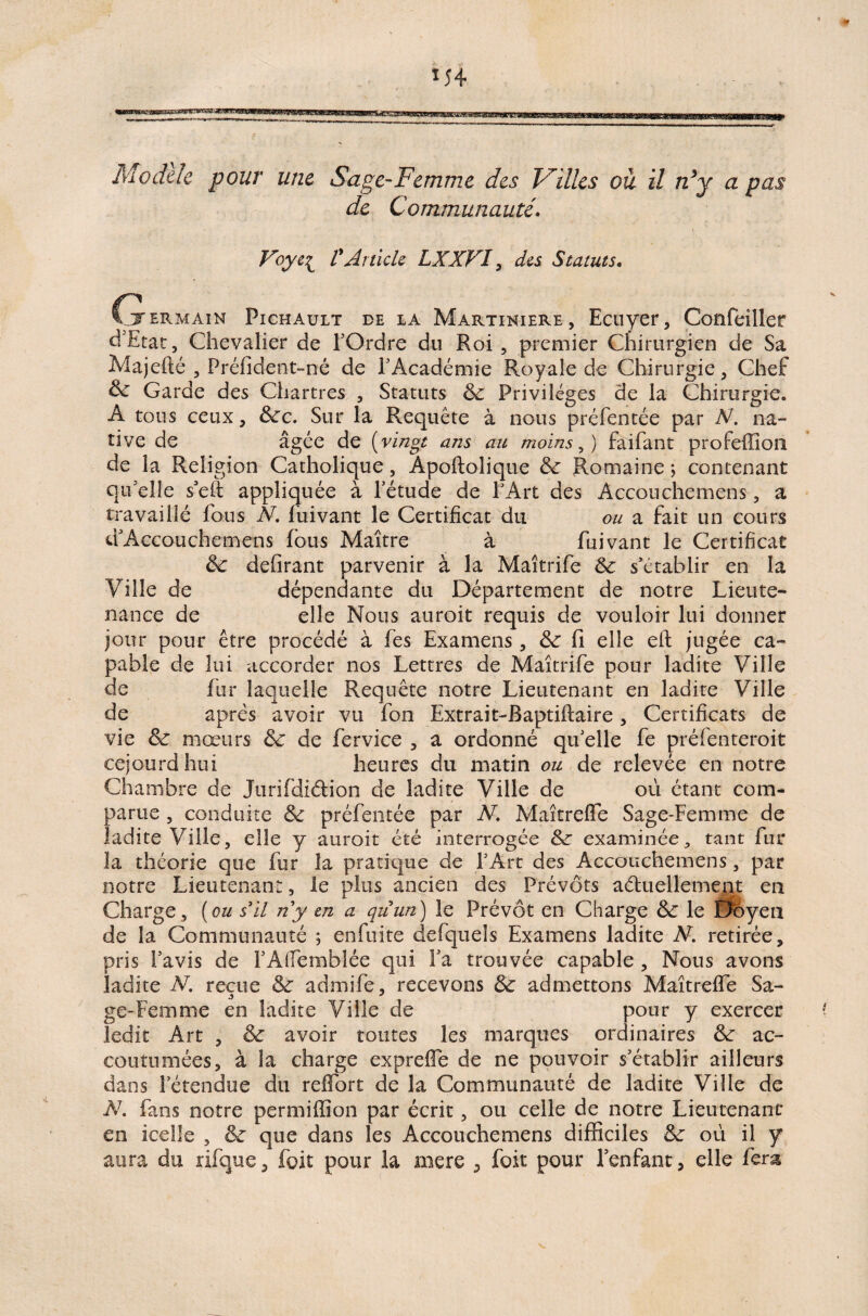 *54 Modèle pour une Sage-Femme des Villes ou il n*y a pas de Communauté. Voye£ P Article LXXVI, des Statuts. G ermain Pichault de la Martiniere , Ecuyer, Confeiller d'Etat, Chevalier de l’Ordre du Roi , premier Chirurgien de Sa Majefté , Préfident-né de F Académie Royale de Chirurgie, Chef de Garde des Chartres , Statuts de Privilèges de la Chirurgie. A tous ceux, Sec. Sur la Requête à nous préfentée par N. na¬ tive de âgée de ( vingt ans au moins A faifant profeffion de la Religion Catholique, Apoftolique de Romaine ; contenant qu elle seft appliquée à l’étude de F Art des Accouchemens, a travaillé fous N. fuivant le Certificat du ou a fait un cours dAccouchemens fous Maître à fuivant le Certificat de délirant parvenir à la Maîtrife de s'établir en la Ville de dépendante du Département de notre Lieute¬ nance de elle Nous auroit requis de vouloir lui donner jour pour être procédé à fes Examens, de fi elle eft jugée ca¬ pable de lui accorder nos Lettres de Maîtrife pour ladite Ville de fur laquelle Requête notre Lieutenant en ladite Ville de après avoir vu fou Extrait-Raptiftaire , Certificats de vie de mœurs de de fervice , a ordonné qu'elle fe préfenteroit cejourdhui heures du matin ou de relevée en notre Chambre de Jurifdidion de ladite Ville de où étant com- parue , conduite de préfentée par N. Maîtrelfe Sage-Femme de ladite Ville, elle y auroit été interrogée de examinée, tant fur la théorie que fur la pratique de l’Art des Accouchemens, par notre Lieutenant, le plus ancien des Prévôts actuellement en Charge , (ou s’il n’y en a quun) le Prévôt en Charge de le Doyen de la Communauté ; en fuite defqueîs Examens ladite N. retirée, pris l’avis de FAlfemblée qui Fa trouvée capable , Nous avons ladite N. reçue de admife, recevons de admettons Maîtrelfe Sa- ge-Femme en ladite Ville de pour y exercer ledit Art , de avoir tontes les marques ordinaires de ac¬ coutumées, à la charge exprelfe de ne pouvoir s’établir ailleurs dans l’étendue du relfort de la Communauté de ladite Ville de N. fans notre permiffion par écrit, ou celle de notre Lieutenant en icelle , de que dans les Accouchemens difficiles de où il y aura du rifquc, foit pour la mere , foit pour l’enfant, elle fera