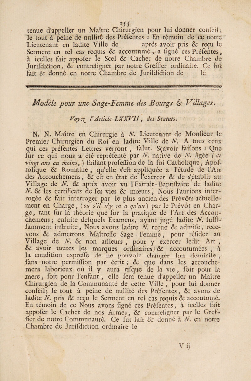 tenue d’appeller un Maître Chirurgien pour lui donner confeü ; le tout à peine de nullité des Préfentes : En témoin de ce notre Lieutenant en ladite Ville de après avoir pris & reçu le Serment en tel cas requis 3c. accoutumé , a figné ces Prêfentes, à icelles fait appofer le Scel 3c Cachet de notre Chambre de Jurifdidion, 3c contrefigner par notre Greffier ordinaire. Ce fut fait 8c donné en notre Chambre de Jurifdidion de le Modèle pour une Sage-Femme des Bourgs & Villages, Foye£ rArticle LXXFII, des Statuts. N. N. Maître en Chirurgie à N. Lieutenant de Monfieur le Premier Chirurgien du Roi en ladite Ville de N. A tous ceux qui ces préfentes Lettres verront , falut. Sçavoir faifons : Que fur ce qui nous a été repréfenté par N. native de N. âgée ( de vingt ans au moins,) faifant profeffion de la foi Catholique, Apof- tolique 3c Romaine , qu’elle s’eft appliquée à fétude de l’Art des Accouchemens, 3c cft en état de l’exercer 3c de s’établir au Village de N. 3c après avoir vu l’Extrait-Baptiftaire de ladite V. 3c les certificats de fes vies 3c mœurs, Nous l’aurions inter¬ rogée 6c fait interroger par le plus ancien des Prévôts aduelle- ment en Charge, (ou s'il ny en a quun) par le Prévôt en Char¬ ge, tant fur la théorie que fur la pratique de l’Art des Àccon- ckemens j enfuite defquels Examens, ayant jugé ladite N. fuffi- famment inftruite, Nous avons ladite N. reçue 3c admife, rece¬ vons 3c admettons Maîtrefïe Sage - Femme, pour réfider au Village de N. 3c non ailleurs , pour y exercer ledit Art , 3c avoir toutes les marques ordinaires; 3c accoutumées , à la condition expreffe de ne pouvoir changer (on domicile , fans notre permiffion par écrit j 3c que dans les accouche- mens laborieux où il y aura rifqiie de la vie , foit pour la mere, foit pour l’enfant, elle fera tenue d’appeller un Maître Chirurgien de la Communauté de cette Ville , pour lui donner confeil; le tout à peine de nullité des Préfentes, & avons de ladite V. pris 3c reçu le Seraient en tel cas requis & accoutumé. En témoin de ce Nous avons figné ces Préfentes, à icelles fait appofer le Cachet de nos Armes, 3c contrefigner par le Gref¬ fier de notre Communauté. Ce fut fait Sc donné à JV. en notre Chambre de Jurifdidion ordinaire le