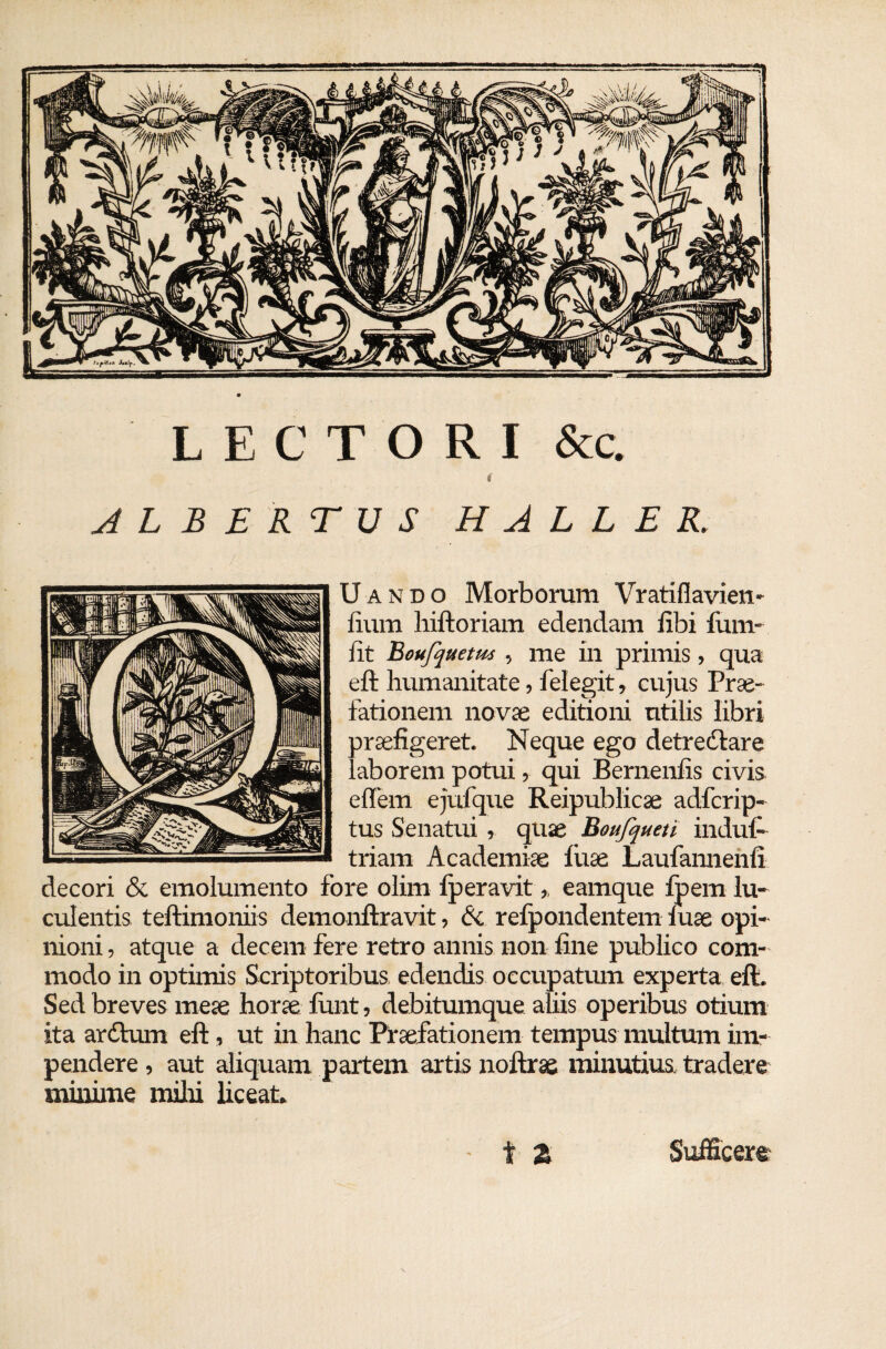 LECTORI &c. t ALBERTUS H A L L E R. Uando Morborum Vratiflavien- fium hiftoriam edendam fibi fiim- fit Boufquetm , me in primis, qua eft humanitate, felegit, cujus Prae¬ fationem novae editioni utilis libri araefigeret. Neque ego detrectare Laborem potui, qui Bernenfis civis diem ejufque Reipublicae adfcrip- tus Senatui , quae Boufqueti indul- triam Academiae fuse Laufannenfi decori & emolumento fore olim lperavit,, earnque fpem lu¬ culentis teftimoniis demonftravit, & refpondentem luse opi¬ nioni , atque a decem fere retro annis non fine publico com¬ modo in optimis Scriptoribus edendis occupatum experta eft. Sed breves meae horae funt, debitumque aliis operibus otium ita ardtum eft, ut in hanc Praefationem tempus multum im¬ pendere , aut aliquam partem artis noftrae minutius tradere minime milii liceat.