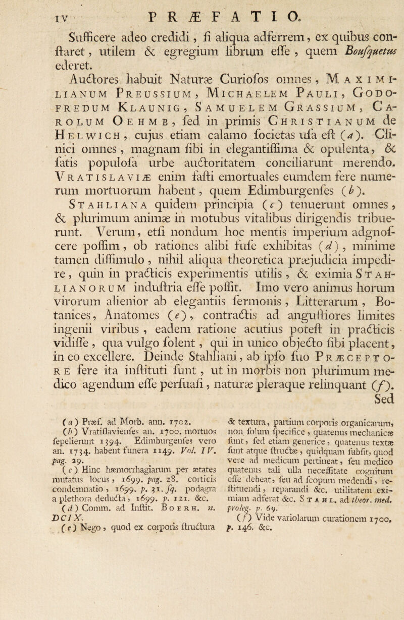 • ■ • ■ '4. . ' ' V. Sufficere adeo credidi, ii aliqua adferrem, ex quibus con¬ flaret , utilem & egregium librum effe , quem Boufquetus ederet. ■ Audtores habuit Naturse Curiofos omnes, Maximi- lianum Preussium, Michaflem Pauli, Godo- FR EDUM K launig, Samuelem Gr assium , Ca- rolum Oehmb, fed in primis Christianum de H elwich, cujus etiam calamo focietas ula eft (A). Cli¬ nici omnes, magnam libi in elegantiffima & opulenta, 6c fatis populofa urbe auctoritatem conciliarunt merendo. Vratislaviae enim falli emortuales eumdem fere nume¬ rum mortuorum habent, quem Edimburgenfes ( b ). Stahliana quidem principia (c) tenuerunt omnes, & plurimum animae in motubus vitalibus dirigendis tribue¬ runt. Verum, eth nondum hoc mentis imperium adgnof- cere poffim, ob rationes alibi fufe exhibitas (d) , minime tamen diffimulo , nihil aliqua theoretica praejudicia impedi¬ re , quin in praeficis experimentis utilis, & eximia Stah- lianorum induftria elfe poffit. Imo vero animus horum virorum alienior ab elegantiis fermonis , Litterarum , Bo- tanices, Anatomes (e) , contractis ad anguftiores limites ingenii viribus , eadem ratione acutius potefl in pradticis vidide , qua vulgo folent, qui in unico objecto libi placent, in eo excellere. Deinde Stahliani, ab ipfo fuo PrjEcepto- r e fere ita inftituti funt, ut in morbis non plurimum me¬ dico agendum ede perfuaii, naturae pleraque relinquant (/). Sed ( a ) Pnef. ad Morb. ann. 1702. (/;) Vratiflavienfes an. 1700. mortuos fepelierunt 1594. Edimburgenfes vero an. 1734. habent funera 1149. VoL IV. pag. 29. ( c ) Hinc ivemorrhagiarum per States mutatus locus > 1699. pag. 28. corticis condemnatio» 1699.^.31.7^. podagra a plethora dedudla» 1699. P• I21- &c. (d) Comm. ad Inflat. Boerh. n. DCJ X. (e) Nego 3 quod ex corporis ftmdtura & textura, partium corporis organicarum, non folum fpecifice » quatenus mechanicas funt» fed etiam generice ? quatenus texts funt atque fhudfce 5 quidquam fubfit» quod vere ad medicum pertineat, feu medico quatenus tali ulla neceilitate cognitum ehe debeat 5 feu ad fcopum medendi 5 re- flatuendi ? reparandi &c. utilitatem exi¬ miam adferat &c. S t a h l. ad tbeor. med. prolcg. p. 69. ( t) Vide variolarum curationem 1700, p. 146. &c.