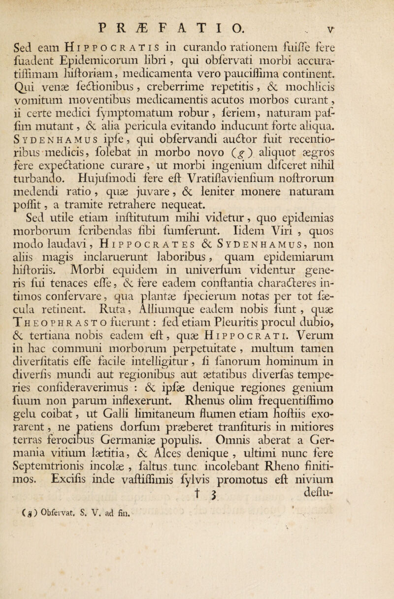 Sed eam Hippocratis in curando rationem fuifle fere fuadent Epidemicorum libri, qui obfervati morbi accura- tiffimam hiftoriam, medicamenta vero pauciffima continent. Qui venae lectionibus, creberrime repetitis, & mochlicis vomitum moventibus medicamentis acutos morbos curant, ii certe medici fymptomatum robur , feriem, naturam pa£ fim mutant, & alia pericula evitando inducunt forte aliqua. Sydenhamus ipfe, qui obfervandi audior fuit recentio- ribus medicis, folebat in morbo novo (y ) aliquot aegros fere expedlatione curare, ut morbi ingenium difceret nihil turbando. Hujufmodi fere efl Vratillavienlium noftrorum medendi ratio, quae juvare, & leniter monere naturam poflit, a tramite retrahere nequeat. Sed utile etiam inftitutum mihi videtur, quo epidemias morborum fcribendas libi fumferunt. Iidem Viri , quos modo laudavi, Hippocrates & Sydenhamus, non aliis magis inclaruerunt laboribus, quam epidemiarum hiftoriis. Morbi equidem in univerlum videntur gene¬ ris liii tenaces effe, & fere eadem conflantia charadieres in¬ timos confervare, qua plantae fpecierum notas per tot fae¬ cula retinent. Ruta, Alliumque eadem nobis funt, quae Theophrasto fuerunt: fed etiam Pleuritis procul dubio, 6c tertiana nobis eadem eft, quae Hippocrati. Verum in hac communi morborum perpetuitate , multum tamen di veri itatis e fle facile intelligitur, fi fanorum hominum in diverlis mundi aut regionibus aut aetatibus diverfas tempe¬ ries conlideraverimus : & ipfae denique regiones genium fuum non parum inflexerunt. Rhenus olim frequentiffimo gelu coibat, ut Galli limitaneum flumen etiam hoftiis exo- rarent, ne patiens dorfum praeberet tranlituris in mitiores terras ferocibus Germaniae populis. Omnis aberat a Ger¬ mania vitium laetitia, & Alces denique , ultimi nunc fere Septemtrionis incolae , faltus tunc incolebant Rheno finiti¬ mos. Excifis inde vaftiffimis fylvis promotus eft nivium t 3 cfeflu- (g) Obfervat. S. V. ad fin. - ’ - ,