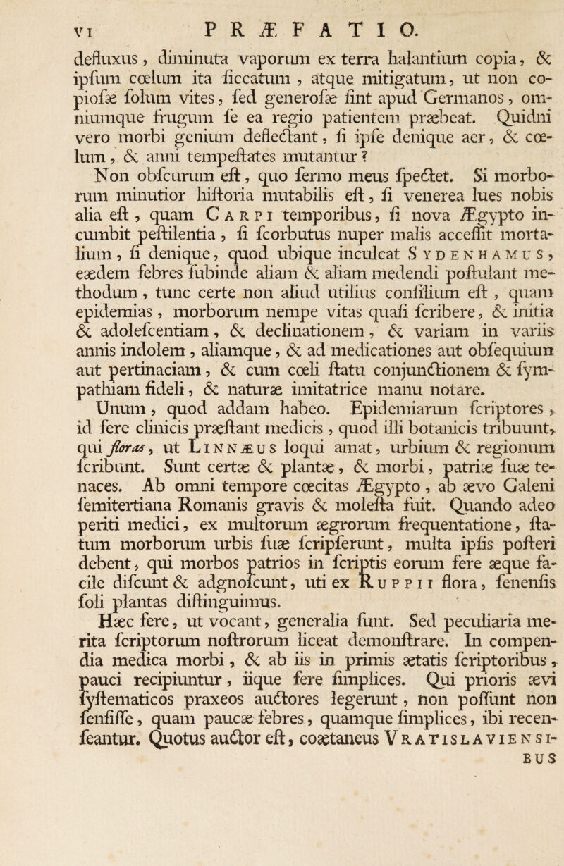 defluxus, diminuta vaporum ex terra halantium copia, & ipfum coelum ita iiccatum , atque mitigatum, ut non co¬ piolae folum vites, fed generofae iint apud Germanos, om* niumque frugum fe ea regio patientem praebeat. Quidni vero morbi genium deflectant, li ipfe denique aer, Si coe¬ lum , Si anni tempeftates mutantur ? Non obfcurum eft, quo fermo meus f pectet. Si morbo¬ rum minutior hiftoria mutabilis eft, ii venerea lues nobis alia eft , quam Carpi temporibus, ii nova /Fgypto in¬ cumbit peftilentia , ii fcorbutus nuper malis accemt morta¬ lium , ii denique, quod ubique inculcat S ydenhamus, eaedem febres iubinde aliam & aliam medendi poftulant me¬ thodum , tunc certe non aliud utilius conillium eft , quam epidemias , morborum nempe vitas quali fcribere, Si initia Si adolefcentiam, Si declinationem, & variam in variis: annis indolem , aliamque, & ad medicationes aut obfequium aut pertinaciam, Si cum coeli ftatu conjundtionem Si fym- pathiam fideli, & naturae imitatrice manu notare. Unum, quod addam habeo. Epidemiarum fcriptores , id fere clinicis praeftant medicis , quod illi botanicis tribuunt, qui floras, ut Linn^us loqui amat, urbium & regionum lcribunt. Sunt certae Si plantae, Si morbi, patriae fuae te¬ naces. Ab omni tempore coecitas fEgypto, ab aevo Galeni femitertiana Romanis gravis Si molefta fuit. Quando adeo periti medici, ex multorum aegrorum frequentatione, fla¬ tum morborum urbis fiiae fcripferunt, multa ipfts pofteri debent, qui morbos patrios in fcriptis eorum fere aeque fa¬ cile difcunt Si adgnoicunt, uti ex Ruppii flora, fenenfis foli plantas diftinguimus. Haec fere, ut vocant, generalia fttnt. Sed peculiaria me¬ rita fcriptorum noftrorum liceat demonflrare. In compen¬ dia medica morbi, & ab iis in primis aetatis fcriptoribus , pauci recipiuntur, iique fere fimplices. Qui prioris aevi lyftematicos praxeos audtores legerunt, non poftiint non fenfifle, quam paucae febres, quamque fimplices, ibi recen- feantur. Quotusauilor eft, coaetaneus Vratislaviensi- EUS