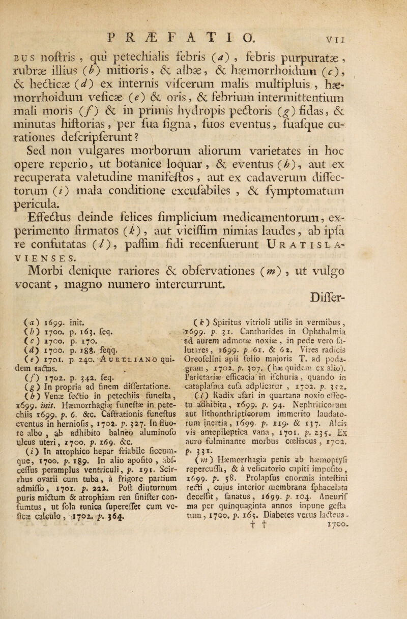 bus noftris , qui petechialis febris (a) , febris purpuratae, rubrae illius (£) mitioris, & albae, & hsemorrhoidum (r), & hecticse (d) ex internis vifcerum malis multipluis , hse- morrhoidum veficae (e) & oris, & febrium intermittentium mali moris (/) & in primis hydropis pedtoris (g) fidas, & minutas hiftorias, per fua figna, fuos eventus, fualque cu¬ rationes defcripferunt ? y Sed non vulgares morborum aliorum varietates in hoc opere reperio, ut botanice loquar , & eventus (b), aut ex recuperata valetudine manifeftos, aut ex cadaverum diffec- toxum (/) mala conditione excufabiles , & fymptomatum pericula. Effeddus deinde felices fimplicium medicamentorum, ex¬ perimento firmatos (k), aut viciffim nimias laudes, ab ipfa re confutatas (l), paffim fidi recenfuerunt Uratisla- VIENSES. Morbi denique rariores <$c obfervationes (jw) , ut vulgo vocant, magno numero intercurrunt. Differ- {a) 1699. init. (//) 1700. p. 163. feq. tc) 1700. p. 170. id) 1700. p. i8S* feqq. (e) 1701. p. 240. Aurxl i ano qui¬ dem tadtas. (/) 1702. p. 542. feq. ig) In propria ad finem differtatione. ( h ) Vente fe<ftio in petechiis funefta, 1699. init. Haemorrhagiae funeftae in pete¬ chiis 1699. p. 6. &c. Caftrationis funeftus eventus in herniofis, 1702. 327. In fluo¬ re albo , ab adhibito balneo aluminofo ulcus uteri, 1700. p. 169, &c. (i) In atrophico hepar friabile ftccum- que, 1700. p. 189. In alio apofito , abl- cefliis peramplus ventriculi, p. 191. Scir- rhus ovarii cum tuba, a frigore partium admilTo, 1701. p. 222. Polt diuturnum puris midtum & atrophiam ren flnifter con- fumtus, ut fola tunica fupereffet cum ve- fce calculo 3 1702» p. 364. (£) Spiritus vitrioli utilis in vermibus, 1699. p. 51. Cantharides in Ophthalmia ad aurem admotae noxiae , in pede vero £1- lutares, 1699. p 61. & 62. Vires radicis Oreofelini apii folio majoris T. ad poda¬ gram , 1702. p. 507. (hae quidem ex alio). Parietariae efficacia in ifchuria , quando in eataplafma tufa adplicatur , 1702. p, 3 ^ 2. C() Radix afari in quartana noxio effec¬ tu adhibita , 1699. p. 94. Nephriticorum aut lithonthripticorum immerito laudato¬ rum inertia, 1699. p. 119. & 157. Alcis vis antepileptica vana, 1701. p. Ex auro fulminante morbus coeliacus , 1702, P' 331- . . (m ) Haemorrhagia penis ab haemoptyfi repercuffa, & a veficatorio capiti impolito, 1699. p. 58. Prolapfus enormis inteftini recfti , cujus interior membrana fphacelata deceffit, fanatus, 1699. p 104. Aneurif ma per quinquaginta annos inpune gefta tum, 1700® p. 16$. Diabetes verus ladteus- t t 1700.