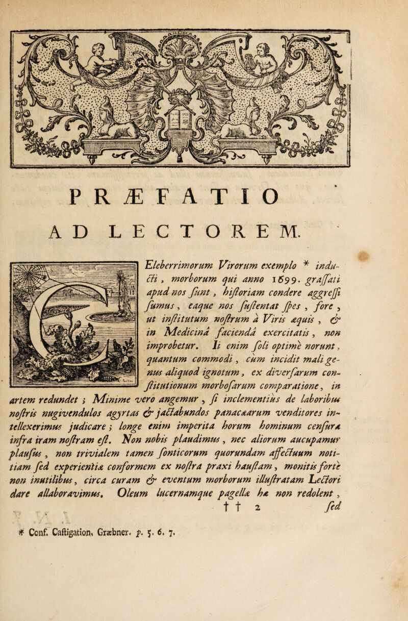 PRiEFATIO AD LECTOREM. Eleberrimorum Virorum exemplo * indu- ch y morborum qui anno 1699. graffati apud nos Jknt, hiforiam condere aggrejfi fumus , eaqitc nos fufentat Jfes , fore 3 infitutum nofirum a Viris aquis , (f in Medicina facienda exercitatis, /20;$ improbetur. /i /24’ optime norunt, quantum commodi ? ^4^ incidit mali ge¬ nus aliquod ignotum s ex diverfarum con- f itutionum morbofarum comparatione ? />i artem redundet > Minime vero angemur ? // inclementius de laboribus nofris nugivendulos agjrtas & jactabundos panaca arum venditores in¬ tellexerimus judicare; longe enim imperita horum hominum cenfura infra iram nofram efl. Non nobis plaudimus , /sw aliorum aucupamur plaufus 3 #0*2 trivialem tamen fonti eorum quorundam ajfe&uum noti¬ tiam fed experientia conformem ex nofra praxi hauflam, monitis forte non inutilibus, curam dr eventum morborum illuflratam Lellori dare allaboravimus, Oleum lucernamque pagella ha non redolent 3 11 2