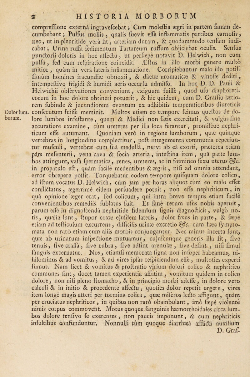 HISTORIA MORBORUM compreffione externa ingravefcebat; Cum moleftia aegri in partem fanam c1e« cumbebant; Pulfus mollis , qualis fuevic efle inflammatis partibus carnofis, nec, ut in pleuritide vera fit, arteriam duram , & quodammodo tenfam indi¬ cabat; Urina ruffa fedimentum Tartareum rufium objiciebat oculis. Senfus pundorii doloris in hoc affedu , ut perfiepe notavit D. Helwich, non cum pulfu, fed cum refpiratione coincidit. fidius in illo morbi genere multo mitior, quam in vera latens inflammatione. Corripiebantur malo illo potif- (Stniira homines iracundiae obnoxii, & diaetae aromaticae & vinofie dediti, intempellivo frigidi & humidi aeris occurfu admiflo. In hoc D. D. Pauli & Helwichii obfervationes conveniunt, exiguum fuifle , quod ufn diaphoreti¬ corum in hoc dolore obtineri potuerit, & hic quidem, cum D. Grafiio laetio¬ rem fubinde & jucundiorem eventum ex adhibitis temperatioribus diureticis Dolorlum- confecutum fuifle meminit. Multos etiam eo tempore Icimus queftos de do- horum. lore lumbos infeftante, quem & Medici non fatis exercitati, & vulgus fine accuratiore examine , cum ureteres per illa loca ferantur, promifeue nephri¬ ticum efle autumant. Quoniam vero in regione lumborum , quae quinque vertebras in longitudine compleditur, poft integumenta communia reperiun- tur mufculi, vertebrae cum fu a medulla, nervi ab ea exorti, praeterea etiam pars mefenterii, vena cava & focia arteria, inteftina item, qua parte lum¬ bos attingunt, vafa fpermatica, renes, ureteres, ac in foemineo fexu uterus &c. in propatulo eft, quam facile medentibus & aegris , nifi ad omnia attendant, error obrepere poffit. Torquebatur eodem tempore quifquam dolore colico, ad iftum vocatus D. Hehvich, cum jam per horas aliquot cum eo malo eflet conflidlatus, aegerrime eidem perfuadere potuit, non efle nephriticum, in qua opinione aeger erat, fed colicum, qui intra breve tempus etiam facile convenientibus remediis fublatus fuit. Et fane rerum ufus nobis aperuit, parum efle in dignofeenda nephritide fidendum fignis diagnofticis, vulgo no¬ tis, qualia funt, (lupor coxtc ejufdem lateris, dolor fixus in parte, & faepe etiam ad tefticulum excurrens, difficilis urinae excretio &c. cum haec fympto- mata non raro etiam cum aliis morbis conjungantur. Nec minus incerta funt, quae ab urinarum infpedione mutuamur, cujufcunque generis illa fit, five tenuis, five crafla, five rubra, five adfint arenulae, five defiat , nifi fimui fanguis excernatur. Nos, etiarafi memorata figna non infuper habeamus, ni¬ hilominus & ad vomitus, & ad vires ipfas refpiciendum efle , mukoties experti fumus. Nam licet & vomitus & proftratio virium dolori colico & nephritico communes fint, docet tamen experientia affatim , vomitum quidem in colico dolore, non nifi pleno ftomacho, & in principio morbi ad efle, in dolore vero calculi & in initio & procedente affedu, quoties dolor repetit urgere, vires item longe magis atteri per tormina colica , quae miferos ledo affigunt, quam per cruciatus nephriticos , in quibus non raro obambulant, imo faepe violente nimis corpus commovent. Motus quoque fanguinis haemorrhoidales circa lum¬ bos dolore tenfivo fe exerentes , non paucis imponunt, & cum nephriticis infultibus confunduntur. Nonnulli tum quoque diarrhoea afflidi auxilium D. Graf-