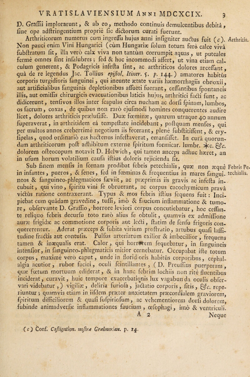 VRATISLAVIENSXUMAnniMDCXCIX. a D. Graffii implorarunt, & ab eo, methodo continuis demulcentibus debita, fine ope adftringentium proprie fle dictorum curati fuerunt. Arthriticorum numerus cum ingreflli hujus anni inflgniter audus fuit ($).. Non pauci enim Vini Hungarici (cum Hungariae folum totum fera calce viva fubftratum fit, illa vero calx viva non tantum corrumpit aquas, ut puteales ferme omnes fint infalubres$ fed & hoc incommodi affert, ut vina etiam cal¬ culum generent, & Podagricis infefta fint, ac arthriticos dolores arceffant, qua de re legendus Jac. Toliius epifiol. Itiner, f. p. 144.) amatores habitus corporis turgidioris fanguinei, qui ineunte aetate variis hxmorrhagiis obnoxii, aut artificialibus fanguinis depletionibus affueti fuerant, ceffmtibus fpontaneis illis, aut omiffis chirurgicis evacuationibus laticis hujus, arthritici fadi funt, ac didicerunt, tenfivos illos inter fcapulas circa nucham ac dorfi fpinam, lumbos, osfacrum, coxas, de quibus non raro ejufmodi homines conquerentes audire licet, dolores arthriticis prxlufifle. Duae fceminae, quarum utraque 40 annum fuperaverat, in arthritidem ea tempeftate incidebant, poftquam menfes, qui per multos annos creberrime negotium iis fecerant, plene fubftitiifent, & ery- fipelas, quod ordinario eas hadenus infefta verat, enianfiffet. I11 cura quorun- dam arthriticorum poft adhibitum externe fpiritum formicar. lumbr. >j<c. dolorem ofteocopum notavit D. Hehvich, qui tamen anceps adhuc hxret, an in ufum horum volatilium caufa iftius doloris rejicienda fit. Sub finem menfis in fcenam prodibat febris petechialis, quse non reque in infantes, pueros, & fenes, fed in focminas & frequentius in mares (angui¬ neos & fanguineo-phlegmaticos faeviit, ac praeprimis iis gravis ac infefta' in¬ cubuit, qui vino, fpiritu vini fe obruerant, ac corpus cacochymicum prava vidus ratione contraxerant. Typus & mos febris iftius fequens fuit: Inci¬ piebat cum quadam gravedine, tufli, imo & faucium inflammatione & tumo¬ re, obfervante D. Graffio, horrore leviori corpus concutiebatur, hoc ceffan- te reliquo febris decurfu toto raro alius fe obtulit, quamvis ex admiffione aurae frigidx ac commotione corporis aut ledi, ftatim de fenfu frigoris con¬ quererentur. Aderat prxeeps & fubita virium proftratio, artubus quafi laffi- tudine fradis aut contufis. Pulfus arteriarum exilior & imbecillior , frequens tamen & inaequalis erat. Calor, qui hoiwrem fequebatur, in fanguineis intenfior, in fanguineo-phlegmaticis mitior cernebatur. Occupabat ifte totum corpus, maxime vero caput, unde in floridioris habitus corporibus, cephal¬ algia acutior , rubor faciei, oculi fcintillantes , ( D. Preuftius puerperam , quae foetum mortuum ediderat, & in hanc febrim lochiis non rite fluentibus inciderat, curavit, huic tempore exacerbationis lux vagabunda oculis obser¬ vari videbatur , ) vigiliae , deliria furiofa , jadatio corporis, fitis , &c. repe- riuntur; quamvis etiam in iifdem praeter anxietatem praecoraialem graviorem, fpiritum difficiliorem & quafi fufpiriofum, ac vehementiorem dorfi dolorem, fubinde animadverfx inflammationes faucium , oefophagi, imo & ventriculi. A 2 Neque Arthritis, Febris Pe techialis.