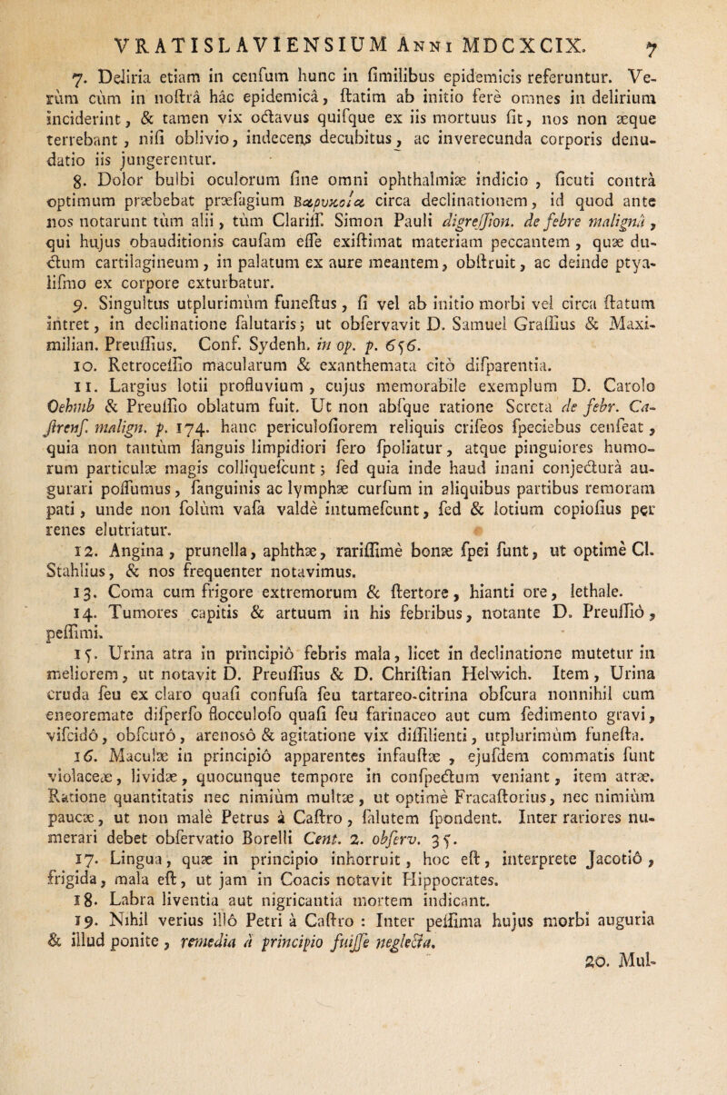 7. Deliria etiam in cenfum hunc in fimilibus epidemicis referuntur. Ve¬ rum cum in noftra hac epidemica, ftatim ab initio fere omnes in delirium inciderint, & tamen vix odavus quifque ex iis mortuus (it, nos non aeque terrebant, nifi oblivio, indeceris decubitus^ ac inverecunda corporis denu¬ datio iis jungerentur. g. Dolor bulbi oculorum fine omni Ophthalmiae indicio , ficuti contra optimum praebebat praefagium Bctpvxolei circa declinationem, id quod ante lios notarunt tum alii, tum Clarilf. Simon Pauli digrejjion. de febre maligna, qui hujus obauditionis caufam efle exiftimat materiam peccantem , quse du- dum cartilagineum, in palatum ex aure meantem, oblituit, ac deinde ptya- lifmo ex corpore exturbatur. 9. Singultus utplurimum funeftus, fi vel ab initio morbi vel circa flatum intret, in declinatione falutaris; ut obfervavit D. Samuel Graffius & Maxi- milian. Preuflius. Conf. Sydenh. in op. p. 6^6. 10. Retrocellio macularum & exanthemata cito difparentia. 11. Largius lotii profluvium, cujus memorabile exemplum D. Carolo Oehmb & Preuftio oblatum fuit. Ut non abfque ratione Screta de febr. Ca- Jirenf malign. p. 174. hanc periculofiorem reliquis crifeos fpeciebus cenfeat, quia non tantum fanguis limpidiori fero (poliatur, atque pinguiores humo¬ rum particulae magis colliquefcunt; fed quia inde haud inani conjectura au¬ gurari poifumus, fanguinis ac lymphae curfum in aliquibus partibus remoram pati, unde non folum va(a valde intumefcunt, fed & lotium copiofius per renes elutriatur. 12. Angina, prunella, aphthae, rariffime bonx fpei funt, ut optime Cl. Stahlius, & nos frequenter notavimus. 13. Coma cum frigore extremorum & flertore, hianti ore, lethale. 14. Tumores capitis & artuum in his febribus, notante D. Preuftio, peffimh 15. Urina atra in principio febris mala, licet in declinatione mutetur in meliorem, ut notavit D. Preufiius & D. Chriftian Hehvich. Item, Urina cruda feu ex claro quafi confufa (eu tartareo-citrina obfcura nonnihil cum eneoremate dilperfo flocculofo quafi feu farinaceo aut cum (edimento gravi, vifcido, obfcuro, arenoso & agitatione vix diflilienti, utplurimum funefta. 16. Maculae in principio apparentes infauftae , ejufdem commatis funt violaceae, lividae, quocunque tempore in con(pedum veniant, item atrae. Ratione quantitatis nec nimium multte, ut optime Fracaftorius, nec nimium paucae, ut non male Petrus a Caftro, falutem fpondent. Inter rariores nu¬ merari debet obfervatio Borelli Cent. 2. obferv. 35'. 17. Lingua, quae in principio inhorruit, hoc eft, interprete Jacotio , frigida, mala eft, ut jam in Coacis notavit Hippocrates. 18. Labra liventia aut nigricantia mortem indicant. 19. Nihil verius illo Petri a Caftro : Inter peffima hujus morbi auguria & illud ponite , remedia d principio fuijfe negk&a,