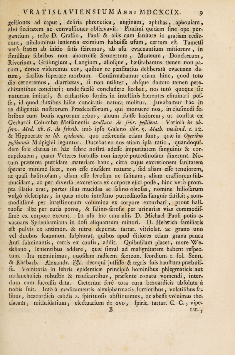geftiones ad caput , deliria phrenetica , anginam, aphthas, aphoniam , alvi ficcitatem ac convulfiones obfervavit. Plurimi quidem fine ope pur¬ gantium , tefte D. Grafiio , Pauli & aliis cum fanitate in gratiam redie¬ runt, nihilominus lenientia eximium habuiffe ufum, certum eft. Tametfi vero ftatim ab initio fatis fciremus, ab ufu evacuantium mitiorum , in fimilibus febribus non ahorruiffe Sennertum , Moraeum , Donckerum, Riverium , Grulingium , Langium , aliofque , hsefitabamus tamen non pa¬ rum , donec videremus eos, quibus re penfitatius deliberata evacuans da¬ tum, facilius fuperare morbum. Confirmabamur etiam hinc, quod toto die cerneremus, diarrhaeas, fi non utiliter , abfque damno tamen pete- chizantibus concitari; unde facile concludere licebat, nos tuto quoque fic naturam imitari, & cathartico fordes in inteftinis haerentes eliminari pof- fe, id quod fluxibus hifce concitatis natura molitur. Juvabamur hac in re diligentia noftrorum Prsedecefforum, qui monuere nos, in ejufmodi fe¬ bribus cum bonis aegrorum rebus, aluum fudfe laxiorem , ut conftat ex Gerhardi Columbae Meflanenfis tra&atu de febr. pejlilent. Variola in oh- ferv. Med. lib. 6. de febrib. imo ipfo Galeno libr. 5. Math. medend. c. I%. & Hippocrate in lib, epidemic. quo referenda etiam funt, quae in Operibus pofthumis Malpighii leguntur. Ducebat eo nos etiam ipfa ratio , quandoqui¬ dem fole clarius in hac febre noftra adelfe impuritatem fanguinis & cor¬ ruptionem, quam Veteres fortaflis non inepte putredinofam dixerunt. No¬ tum praeterea putridam materiam hanc , citra cujus excretionem fanitatem fperare minime licet, non elfe ejufdem naturae, fed aliam elfe tenuiorem, ac quafi halituofam , aliam elfe ferofam ac falinam, aliam craffiorem fub- mucidam, ac per diverfa excretiora ex corpore ejici polfe , hinc vero prom¬ pta illatio erat, partes illas mucidas ac falino-oleofas, nomine biliofarum vulgo defcriptas , in quas motu inteftino putredinofus fanguis fatifcit, com- modiftime per inteftinorum volumina ex corpore exturbari, prout hali- tuofte illae per cutis poros, & falino-ferofte per urinarias vias commodit fime ex corpore exeunt. In ufu hic cum aliis D. Michael Pauli potio e- vacuans Sydenhamiana in dofi aliquantum minori. D. Hel\rich familiaris eft pulvis ex antimon. & nitro depurat, tartar. vitriolat. ac grano uno vel duobus fcammon. fulphurat. guibus apud ditiores etiam grana pauca Auri fulminantis, certis ex caufis, addit. Quibufdam placet, more Ve- deliano , lenientibus addere , quae fimul ad malignitatem habent refpec- tum. Ita meminimus, quofdam radicem fcorzon. fcordium c. fol. Senn* & Rhabarb. Alexandr. &c. decoqui juflilTe & aegris fuis hauftum praebuif- fe. Vomitoria in febris epidemicae principi6 hominibus phlegmaticis aut melancholicis robuftis & naufeantibus , praefente conatu vomendi, inter¬ dum cum fucceffu data. Caeterum fere tota cura bezoardicis abfoluta a nobis fuit. Imo a medicamentis alexipharmacis fortioribus, volatilibusfa- libus, bezoardicis calidis a. Ipirituofis abftinuimus, ac abelfe voluimus the- riacam, mithridatium, eleduarium de ovo, fpirit, tartar. C. C., vipe- B rar.,