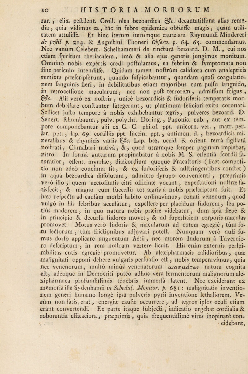 rar., elix, peftilent. Croll. olea bezoardica &c. decantatiffima alias reme¬ dia , quia vidimus ea, hac in febre epidemica obfuiffe magis, quam utili¬ tatem attulide. Et hinc iterum iterumque cautelam Raymundi Mindereri de pefiil. p. 214. & Auguftini Thoneri Obferv. p. 64. 6<). commendamus. Nec vanum Celeberr. Schelhammeri de tindura bezoard. D. M., cui nos etiam fpiritum theriacalem , imo & alia ejus generis jungimus monitum. Omnino nobis expertis credi poftulamus, ea febrim & fymptomata non fine periculo intendifle. Quidam tamen noftrum calidiora cum analepticis remixta prsefcripferunt, quando fufpicabantur, quandam quafi coagulatio¬ nem (anguinis fieri, in debilitatibus etiam majoribus cum pulfu languido, in retrocellione macularum, nec non poft terrorem, admHTum frigus, &c. Alii vero ex noftris , unice bezoardicis & fudoriferis temperatis mor¬ bum debellare conftanter fategerunt, ut plurimum feliciori exitu coronati. Scilicet jufto tempore a nobis exhibebantur aegris, pulveres bezoard. D. Senert. Rhumbaum., pulv. poiychr. Doring., Panonic. rub. , aut ex tem¬ pore componebantur alii ex C. C. phiiof. ppt. unicorn. ver. , matr. per¬ iar. ppt. , lap. 69. coralliis ppt. fuccin. ppt., antimon. d. , bezoardicis mi¬ neralibus & chymicis variis &c. Lap. bez. occid. & orient. terra figillata noftrati, Cinnabari nativa, &, quod utramque femper paginam implebat, nitro. In forma guttarum propinabatur a nobis M. S. edentia fcordii fa- turacior, edent, myrrhae, diafcordium quoque Fracaftoris (licet compofi- tio non adeo concinna fit, & ex fudoriferis & adftringentibus confiet) in aqua bezoardica didolutum, admixto fyrupo convenienti, praeprimis vero illo , quem acetofitatis citri officinae vocant , expedationi nottrae fa- tisfecit, & magno cum fuccedu tot aegris a nobis praefcriptum fuit. Et h aec refpedu ad caufam morbi habito ordinavimus, conati venenum, quod vulgo in his febribus acctifatur, expellere per placidum fudorem, feu po¬ tius madorem, in quo natura nobis praeire videbatur, dum ipfa faepe & in principio & decurfu fudores movet, & ad fuperficiem corporis maculas promovet. Motus vero fudoris & macularum ad cutem egregie , tum fo¬ tu ledorum , tum fridionibus adjuvari poteft. Nunquam vero aufi fu¬ mus dorfo applicare unguentum Aetii, nec morem Indorum a Tavernie- ro defcriptum , in rem noftram vertere licuit. Piis enim externis perfpi- rabilitas cutis egregie promovetur. Ab alexipharmacis calidioribus, quae mahgnitati opponi debere vulgaris perfuafio eft , nobis temperavimus, quia nec venenorum, multo miniis venenatorum jmcktjulcctmv natura cognita eft, adeoque in Democriti puteo adhuc vera fermentorum malignorum ale- xipharmaca profundiffimis tenebris immerfa latent. Nec exciderant ex memoria illa Sydenhamii in Schednl. Monitor, p. 681: malignitatis inventio¬ nem generi humano longe ipsa pulveris pyrii inventione lethaliorem. Ve¬ rum non fatis erat, energix caufae occurrere , ad aegros ipfos oculi etiam erant convertendi. Ex parte itaque fubjedi, indicatio urgebat cordialia & roborantia efficaciora, praeprimis, quia frequentiffime vires inopinato con- * eidebant.