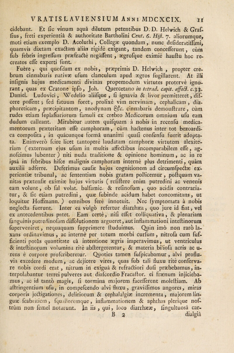 cidebant. Et fic vinum aqua dilutum petentibus D. D. Hehrich & Graf- fius, freti experientia & authoritate Bartholini Cent. 6. Hijt. 7. aliorumque, moti etiam exemplo D. Acoluthi, Collega quondam, nunc defideratiftimi, quamvis diaetam exadam alias rigide exigant, tandem conceflerunt, cum fub febris ingrefliim praefrade negaflent , aegrofque eximie hauftu hoc re¬ creatos efle experti funt. Fuere , qui quofdam ex nobis, praeprimis D. Helwich , propter cre¬ brum cinnabaris nativae ufum clanculum apud aegros fugillarent. At illi infignis hujus medicamenti divinas propemodum virtutes proterve igno¬ rant, quas ex Cratone ipfo, Joh. Quercetano in tetrad. capit. affe&. Daniel. Ludovici, Wedelio aliifque , fi ignavia & livor permitteret, dif- cere pollent s fed fatuum foret, prolixe vim nervinam, cephalicam , dia¬ phoreticam, praecipitantem, anodynam &c. cinnabaris demonftrare, cum rudes etiam feplafiariorum famuli ex crebro Medicorum omnium ufu eam dudum calleant. Mirabitur autem quifquam a nobis in recenfu medica¬ mentorum praeteritam efle camphoram, cum hadenus inter tot bezoardi- ca compofita , in quacunque forma unanimi quafi confenfu fuerit adopta¬ ta. Enimvero fcire licet tantopere laudatam camphorae virtutem alexite- riam (externum ejus ufum in multis affedibus incomparabilem efle, ag- nofcimus lubenter ) niti nuda traditione & opinione hominum, ac in re ipsa in febribus hifce malignis camphoram interne plus detrimenti, quam auxilii adferre. Deferimus caufae hujus cognitionem ad circumfpedae ex¬ perientiae tribunal, ac fententiam nobis gratam pollicemur, poftquam va¬ nitas praetenfae eximiae hujus virtutis ( refiftere enim putredini ac venenis eam volunt, ob fal volat, balfamic. & refinofum , quo acidis contrada¬ tur, & fic etiam putredini, quae fubinde acidum habet concomitans, ut loquitur HofFmann. ) omnibus fere innotuit. Nec fymptomata a nobis negleda fuerunt. Inter ea viilgo refertur diarrhaea, quo jure id fiat, vel ex antecedentibus patet. Eam certe, nifi eflet colliquativa, & plenariam fanguinisputredinofam diflolutionem argueret, aut inflammationi inteftinorum fuperveniret, nequaquam fupprimere ftuduimus. Quin imo non raro la¬ xans ordinavimus, ac interne per totum morbi curfum, nitrofa cum fuf- ficienti potus quantitate ea intentione aegris imperavimus, ut ventriculus & inteftinorum volumina rite abftergerentur, & materia biliofa acris ac u- rens e corpore profcriberetur. Quoties tamen fufpicabamur , alvi proflu¬ via excedere modum, ac dejicere vires, quas fub tali fluxu rite conferva- re nobis cordi erat, nitrum in exigua & refradiori dofi praebebamus, in¬ terpolabantur terrei pulveres aut diafcordio Fracaftor. ei fraenum injicieba¬ mus, ac id tanto magis, fi tormina majorem faceflercnt rnoleltiam. Ab aftringentium ufu, in compefcendo alvi fluxu, graviifimos angores, miras corporis jedigationes, deliriorum & cephalalgiae incrementa, majorem lin¬ guae fcabiitiem , fqu dloremque, inflammationem & aphthas plerique no£ trum non femel notarunt. In iis, qui, loco diarrhaeae, fingultuosa car- B % dialgia