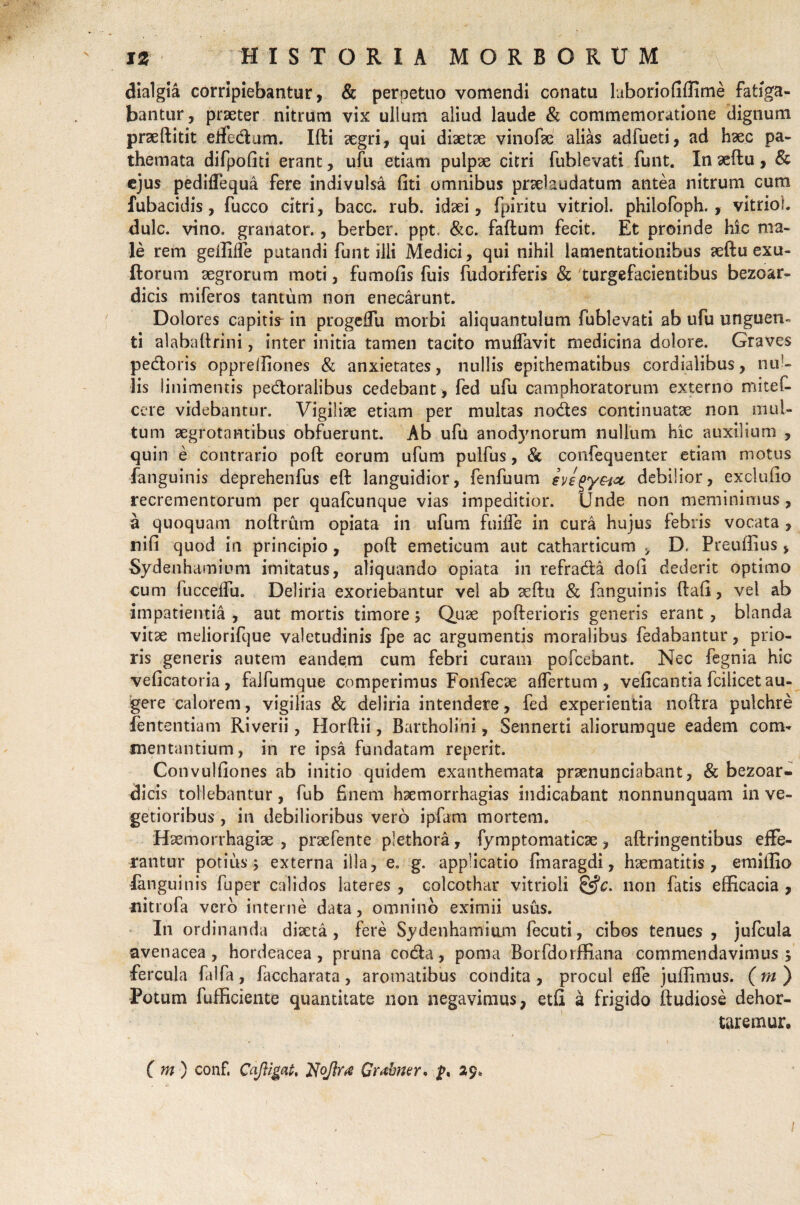dialgia corripiebantur, & perpetuo vomendi conatu laboriofiffirne fatiga¬ bantur, praeter nitrum vix ullum aliud laude & commemoratione dignum praeftitit effectum. Illi aegri, qui diaetae vinofae alias adfueti, ad haec pa- themata difpofiti erant, ufu etiam pulpae citri fublevati funt. In aeftu, & ejus pediffequa fere indivulsa fiti omnibus praelaudatum antea nitrum cum fubacidis, fucco citri, bacc. rub. idaei, fpiritu vitriol. philofoph. , vitrioi. dulc. vino, granator., berber. ppt. &c. faftum fecit. Et proinde hic ma¬ le rem geffiffe putandi funt illi Medici, qui nihil lamentationibus aeftu exu- ftorum aegrorum moti, fumofis fuis fudoriferis & 'turgefacientibus bezoar- dicis miferos tantum non enecarunt. Dolores capitis- in progeffu morbi aliquantulum fublevati ab ufu unguen» ti alabaftrini, inter initia tamen tacito muffavit medicina dolore. Graves pedoris oppreffiones & anxietates, nullis epithematibus cordialibus, nul¬ lis linimentis pedoralibus cedebant , fed ufu camphoratorum externo miteC- cere videbantur. Vigiliae etiam per multas nodes continuatae non mul¬ tum aegrotantibus obfuerunt. Ab uftl anodjmorum nullum hic auxilium , quin e contrario poft eorum ufum pulfus, & confequenter etiam motus fanguinis deprehenfus eft languidior, fenfuum eyegy&ice, debilior, exclufio recrementorum per quafcunque vias impeditior. Unde non meminimus, a quoquam noftrum opiata in ufum fuiffe in cura hujus febris vocata , nifi quod in principio, poft emeticum aut catharticum , D. Preuffius > Sydenhamiom imitatus, aliquando opiata in refrada doli dederit optimo cum lucceffu. Deliria exoriebantur vel ab aeftu & fanguinis ftafi, vel ab impatientia , aut mortis timore; Quae pofterioris generis erant , blanda vitae meliorifque valetudinis fpe ac argumentis moralibus fedabantur, prio¬ ris generis autem eandem cum febri curam pofcebant. Nec fegnia hic veficatoria, falfumque comperimus Fonfecse affertum , velicantia fcilicet au¬ gere calorem, vigilias & deliria intendere, fed experientia noftra pulchre fententiam Riverii, Horftii, Bartholini, Sennerti aliorumque eadem com¬ mentantium , in re ipsa fundatam reperit. Convulfiones ab initio quidem exanthemata praenunciabant, & bezoar- dicis tollebantur, fub finem haemorrhagias indicabant nonnunquam in ve¬ getioribus , in debilioribus vero ipfam mortem. Haemorrhagiae , praefente plethora, fymptomaticae, aftringentibus effe¬ rantur potius; externa illa, e. g. applicatio finaragdi, haematitis , emiffio fanguinis fu per calidos lateres , colcothar vitrioli &c. non fatis efficacia , nitiofa vero interne data, omnino eximii usus. In ordinanda diaeta, fere Sydenhamium fecuti, cibos tenues, jufcula avenacea, hordeacea, pruna coda, poma Borfdorffiana commendavimus 5 fercula falfa, faccharata, aromatibus condita , procul effe juffimus. (in ) Potum fufficiente quantitate non negavimus, etfi a frigido ftudiose dehor¬ taremur, C m ) conf. Cafligat, Noftra Grabner, 29* 1