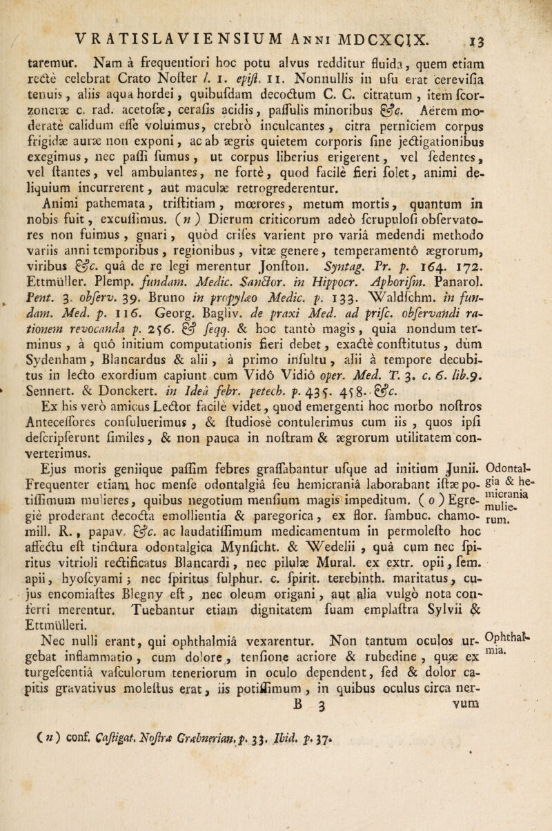 taremur. Nam a frequentiori hoc potu alvus reciditur fluida, quem etiam rede celebrat Crato Nofter /. i. epifi, ii. Nonnullis in ufu erat cerevifia tenuis, aliis aqua hordei, quibufdam decodum C. C. citratum , item fcor- zonerse c. rad. acetofae, cerafis acidis, paflulis minoribus &c. Aerem mo¬ derate calidum efle voluimus, crebro inculcantes, citra perniciem corpus frigidae aurse non exponi, ac ab aegris quietem corporis fine jedigationibus exegimus, nec paili furnus , ut corpus liberius erigerem, vel fedentes, vel flantes, vel ambulantes, ne forte, quod facile fieri folet, animi de¬ liquium incurrerent, aut maculse retrogrederentur. Animi pathemata, triftitiam, moerores, metum mortis, quantum in nobis fuit, excullimus. (n ) Dierum criticorum adeo fcrupulofi obfervato- res non fuimus , gnari, quod crifes varient pro varia medendi methodo variis anni temporibus, regionibus, vitae genere, temperamento aegrorum, viribus &c. qua de re legi merentur Jonfton. Syntag. Pr. p. 164. 172. Ettmuller. Plemp. fundam. Medie. San&or. in Hippocr. Aphorifm. Panarol. Pent. 3, obferv. 39. Bruno in propyUo Medie, p. 133. Waldlchm. infun¬ dam. Med. p. 116. Georg. Bagliv. de praxi Med. ad prife. obfervandi ra¬ tionem revoeanda p. 2^6. & feqq. & hoc tanto magis, quia nondum ter¬ minus , a quo initium computationis fieri debet, exade conftitutus, dum Sydenham, Blancardus & alii, a primo infultu , alii a tempore decubi¬ tus in ledo exordium capiunt cum Vido Vidio oper. Med. T. 3. c. 6. lib.9. Sennert. & Donckert. in Idea febr. peteeb. p. 435. 4$8--&e. Ex his vero amicus Ledor facile videt, quod emergenti hoc morbo noftros Anteceifores confuluerimus , & ftudiose contulerimus cum iis , quos ipfi defcripferunt fimiles, & non pauca in noftram & aegrorum utilitatem con¬ verterimus. Ejus moris geniique paflim febres graflabantur ufque ad initium Junii. Odontal- Frequenter etiam hoc menfe odontalgia feu hemicrania laborabant iftaepo- S1? & he« tiflimum mulieres, quibus negotium menfium magis impeditum. ( 0 ) Egre- gie proderant decoda emollientia & paregorica, ex flor, fambuc. chamo- rum> mill. R., papav, &c. ac laudatiffimum medicamentum in permolefto hoc atfedu eft tindura odontalgica Mynficht. & Wedelii , qua cum nec fpi- ritus vitrioli redificatus Blancardi, nec pilulae Mural. ex extr. opii, fem. apii, hyofcyami j nec fpiritus fulphur. c. fpirit. terebinth. maritatus, cu¬ jus encomiaftes Blegny eft, nec oleum origani, aut alia vulgo nota con¬ ferri merentur. Tuebantur etiam dignitatem fuam emplaftra Sylvii & Ettmiilleri. Nec nulli erant, qui Ophthalmia vexarentur. Non tantum oculos ur- Dphthaf* gebat inflammatio , cum dolore , tenfione acriore & rubedine , quae ex mia’ turgefeentia vafculorum teneriorum in oculo dependent, fed & dolor ca¬ pitis gravativus moleftus erat, iis potiflimum , in quibus oculus circa ne.r- B 3 yum ( w) conf. Qafiigat. Noftra Grxhmrian,p* 33. Jbid. p* 37*