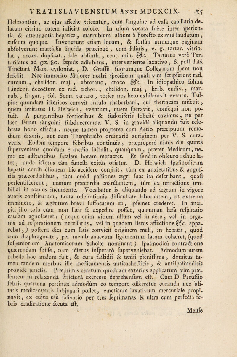 Helmontius, ac ejus afleclae tricentur, cum fanguine ad vafa capillaria de¬ latum citrino cutem inficiat colore. In ufum vocata fuere inter aperien¬ tia & attenuantia hepatica x marrubium album & Forefto eximie laudatum , cufcuta quoque. Invenerunt etiam locum, & forfan utramque paginam abfolverunt martialia liquida praecipue, cum falinis, v. g. tartar. vitrio- lat. , arcan. duplicat., fale abfinth. , cent. min. £5^. Tartarus vero Tar- t rifatus ad gtt. 80. fepius adhibitus, interveniente laxativo, & poft data Tindura Mart. cydoniat. , D. Graffii fuorumque Collegarum fpem non fefellit. Nec immerito Majores noftri fpecificam quafi vim fcripferunt rad. curcum , chelidon, maj. , abrotano, croco &c. In idiopathico folum Lindenii decodum ex rad. cichor. , chelidon, maj. , herb. endiv., mar- rub., fragar., fol. Senn. tartaro , toties nos laeto exhilaravit eventu. Tul- pius quondam idericos curavit infufo rhabarbari, cui theriacam mifcuit, quem imitatus D. Hel\rich, eventum, quem fperavit, confequi non po¬ tuit. A purgantibus fortioribus & fudoriferis folicite cavimus, ne per haec Ferum fanguini fubduceremus. V. S. in gravida aliquando fuit cele¬ brata bono effedu , neque tamen propterea cum Aetio praecipuum reme¬ dium dixeris, aut cum Theophrafto ordinarie auriginem per V. S. cura¬ veris. Eodem tempore febribus continuis , praepropere nimis die quinta fuperveniens quofdam e medio fuftulit, quanquam , praeter Medicum, ne¬ mo ex adftancibus fatalem horam metueret. Et fane in obfcuro adhuc la¬ tet , unde iderus tam funefti exitus oriatur. D. Helwich fpafmodicam hepatis conftridionem hic accidere conjicit, tum ex anxietatibus & anguf- tiis praecordialibus, tum quod paffiones aegri fuas ita defcribant, quafi perfennfcerent , manum praecordia coardantem, tum ex retradione um¬ bilici in oculos incurrente. Vocabatur is aliquando ad aegrum in vigore aetatis conftitutum, tanta refpirationis difficultate laborantem , ut extrema imminere, & aegrotum brevi fuffocatum iri, ipfemet crederet. In anci- piti illo cafu cum non fatis fe expedire poffet, quamnam laefa refpiratio caufam agnofceret3 (neque enim vitium ullum vel in aere, vel in orga¬ nis ad refpirationem necdfariis, vel in quadam lienis afFedione &c. appa¬ rebat,) poftcra dies eum fatis convicit originem mali, in hepatis, quod cum diaphragmate , per membranaceum ligamentum latum cohseret, (quod fufpenlorium Anatomicorum Scholae nominant) fpafmodica contradione quaerendam fuifle, nam iderus infperato fuperveniebat. Admodum autem rebelle hoc malum fuit, & cura faftidii & taedii pleniffima , domitus ta¬ men tandem morbus ille medicamentis anticachedicis , & antifpafmodicis provide jundis, Praeprimis ceratum quoddam exterius applicatum vim prae- fentem in relaxanda ftridura exercere deprehenfum eft. Cum D. Preuifio febris quartana pertinax admodum eo tempore offerretur curanda nec ufi- tatis medicamentis fubjugari pofFet, emeticum laxativum mercuriale propi¬ navit, ex cujus ufu Eilivatio per tres feptimanas & ultra cum perfeda fe¬ bris eradicatione'fecuta eft. 1 Menfe