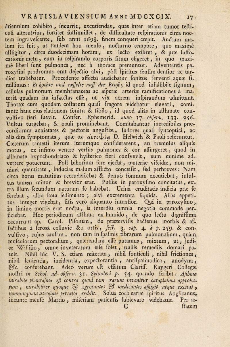 I? driennium cohibito , incurrit, excutiendas, quas inter etiam tumor tefli- culi alterutrius, fortiter fullinuiffet, de difficultate refpirationis circa noc¬ tem ingravefcente, fub anni 1698. finem conqueri coepit. Audum ma¬ lum ita fuit , ut tandem hoc mente , nodurno tempore, quo maxime affligitur , circa duodecimam horam , ex ledo exiliret , & prae fuffo- cationis metu, eum in refpirando corporis fitum eligeret, in quo maxi¬ me liberi funt pulmones , nec a thorace premuntur. Adventantis pa« roxyfmi prodromus erat dejedio alvi, poffc fpiritus fenfim denfior ac tar¬ dior trahebatur. Procedente affedu audiebatur fonitus ferventi aquae fi- millimus: Es kpcbte und rajfelte aujf der Brufi j id quod infallibile lignum, cellulas pulmonum membranaceas ac afperae arteriae ramificationes a ma¬ teria quadam ita infardas elfe, ut vix aerem infpirandum admittant. Thorax cum quodam collarum quali fragore videbatur elevari, comi¬ tante hanc ejus elationem fonitu & libilo , id quod alias in afthmate con- vulfivo fieri fuevit. Confer. Ephemerid. anno 17. ohferv. 133. 256. Vultus turgebat, & oculi prominebant. Comitabantur incredibiles prae¬ cordiorum anxietates & pedoris anguftiae, fudores quali fyncoptici, ac alia dira fymptomata , quae ex D. Helvrich & Pauli referuntur. Caeterum tametfi iterum iterumque confiderarent, an tremulus aliquis motus, ex infimo ventre verfus pulmones & cor alfurgeret, quod in allhmate hypochondriaco & hyllerico fieri confvevit, eum minime ad¬ vertere potuerunt. Poli bihorium fere ejeda, materiae vifcidae, non mi¬ nima quantitate , inducias malum afiiido conceffit, fed perbreves: Nam circa horas matutinas recrudefcebat & denuo feminum excutiebat, inful- tus tamen minor & brevior erat. Pulfus in paroxyfmo concitatus, ex¬ tra illum fecundum naturam fe habebat. Urina cruditatis indicia prae fe ferebat , albo foeta fedimento 5 alvi excrementa liquida. Alias appeti¬ tus integer vigebat, litis vero aliquanto intenlior. Qui in paroxyfmo, in limine mortis erat nodu, is interdiu omnia negotia commode per¬ ficiebat. Hoc periodicum aflhraa ex humido, de quo ledu digniffima occurrunt ap. Carol. Pifonem, de praetervifis hadenus morbis & af, fedibus a ferosa colluvie &c. ortis , feEt. 3. cap. 4. d p. 2^9. & con- vullivo , cujus caufam , non tam in fpafmis fibrarum pulmonalium , quam mufculorum pedoralium, quaerendam elfe putamus, mixtum, ut, judi¬ ce Willilio, omne inveteratum elfe folet, nullis remediis domari po¬ tuit. Nihil hic V. S. etiam reiterata , nihil fonticuli , nihil fridiones, nihil lenientia, incidentia, expedorantia , antifpafmodica, anodyna, &c, conferebant. Adeo verum ell effatum Clariff. Raygeri Collegae noftri in Scbol. ad ohferv. 3r. Spindleri p. 54. quando feribit: Ajtbma mirabile pbantafma eft contra quod tam rarum invenitur cataplafina approba¬ tum , mirabiliter quoque agrot antes & medicantes affigit atque excitat , nonnumquam utrojque pert&fos reddit. Solus cochieariae fpiritus Anglicanus, ineunte menfe Martio , miferiam patientis fublevare videbatur. Per ae- C flatem
