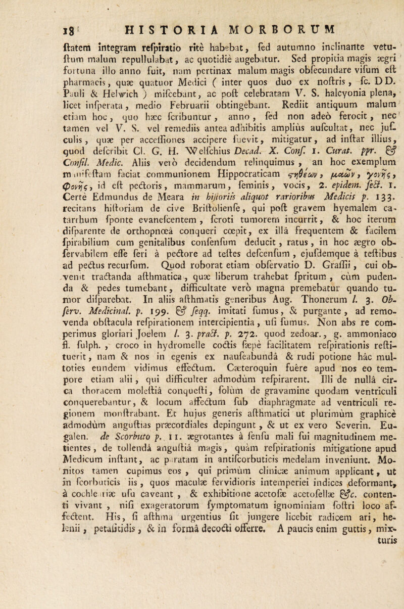 ftatem integram refptratio rite habebat, fed autumno inclinante vetu- Rum malum repullulabat, ac quotidie augebatur. Sed propitia magis aegri fortuna illo anno fuit, nam pertinax malum magis obfecundare vifum eft; pharmacis, quae quatuor Medici ( inter quos duo ex noftris, fc. DD. Pauli & Helwich ) mifcebant, ac poft celebratam V. S. halcyonia plena, licet infperata, medio Februarii obtingebant. Rediit antiquum malum etiam hoc, quo haec fcribuntur, anno, fed non adeo ferocit, nec tamen vel V. S. vel remediis antea adhibitis amplius aufcultat, nec juf. culis, quae per acceiliones accipere fuevit, mitigatur, ad inftar illius, quod defcribit Cl. G. H. Welfchius Decad. X. Conf. I. Curat. ppr. Coufil. Medie. Aliis veio decidendum relinquimus , an hoc exemplum m iiiifeftam faciat communionem Hippocraticam ^yjSecov 9 peotdov, yovijsy (Povijs-, id eft pedoris, mammarum, feminis, vocis, 2. epidern. fe&. 1. Certe Edmundus de Meara in hijloriis aliquot rarioribus Medicis p. 133. recitans hiftoriam de cive Briftolienfe, qui poft gravem hyemalem ca* tarrhum fponte evanefeentem , feroti tumorem incurrit, & hoc iterum difparente de orthopnoea conqueri coepit, ex illa frequentem & facilem fpirabilium cum genitalibus confenfum deducit, ratus, in hoc aegro ob- fervabilem effe feri a pedore ad teftes defcenfum , ejufdemque ?. teftibus ad pedus recurfum. Quod roborat etiam obfervatio D. Graflii, cui ob- .vemt tradanda afthmatica , quae liberum trahebat fpritum , cum puden¬ da & pedes tumebant, difficultate vero magna premebatur quando tu¬ mor difparebat. In aliis afthmatis generibus Aug. Thonerum /. 3. Ob- ferv. Medicinal. p. 199. feqq. imitati fumus, & purgante, ad remo¬ venda obftacula refpirationem intercipientia, ufi fumus. Non abs re com- perimus gloriari Joelem /. 3. praB. p. 272. quod zedoar., g. ammoniaco fl. fulph. , croco in hydromelle codis faepe facilitatem refpirationis refti- tuerit, nam & nos in egenis ex naufeabunda & rudi potione hac mul- toties eundem vidimus effedum. Caeteroquin fuere apud nos eo tem¬ pore etiam alii, qui difficulter admodum refpirarent. Illi de nulla cir¬ ca thoracem moleftia conquefti, folum de gravamine quodam ventriculi conquerebantur, & locum affedum fub diaphragmate ad ventriculi re¬ gionem monftrabant. Et hujus generis afthmatici ut plurimum graphice admodum anguftias praecordiales depingunt , & ut ex vero Severin. Eu- galen. de Scorbuto p. 11. aegrotantes a fenfu mali fui magnitudinem me- tientes, de tollenda anguftia magis, quam refpirationis mitigatione apud Medicum inftant, ac paratam in antifcorbuticis medelam inveniunt. Mo¬ nitos tamen cupimus eos , qui primum clinicae animum applicant, ut in fcorbuticis iis , quos maculae fervidioris intemperiei indices deformant, a cochle rise ufu caveant , & exhibitione acetofae acetofellae &c. conten¬ ti vivant , nifi exageratorum fymptomatum ignominiam foftri loco af- fedent. His, fi afthma urgentius fit jungere licebit radicem ari, he¬ lenii , petalitidis, & iu forma deco&i offerre. A paucis enim guttis, mix¬ turis