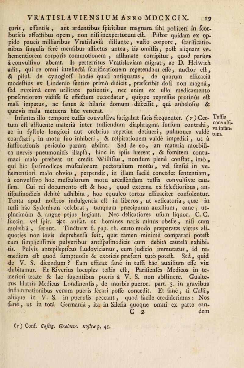 T9 turis, eflentiis , aut ardentibus fpiritibus magnam fibi polliceri in fcor- buticis affe&ibus opem , non nifi inexpertorum eft. Piftor quidam ex op¬ pido paucis milliaribus Vradslavia diftante, vafto corpore, fcarificatio- nibus fingulis fere menfibus afluetus antea, iis omiffis, poft aliquam ve- hementiorem corporis commotionem , afthmate corripitur , quod parum a convulfivo aberat. Is perterritus Vratislaviam migrat, ac D. Helwich adit, qui re omni intelleda fcarificationem repetendam effe, audor eft, & pilul. de cynogloff. hodie quafi antiquatas, de quarum efficacia modeftius ex Lindenio fentire primo didicit, pnefcribit doli non magna, fed maxima cum utilitate patientis , nec enim ex ullo medicamento praefentiorem vidifle fe effedum recordatur , quippe repreffus protinus eft mali impetus, ac fanus & hilaris domum difceffit, qui anhelofus & quxvis mala metuens huc venerat. Infantes illo tempore tuffis convulfiva fatigabat fatis frequenter. (r)Cev- Tuflis tum eft affluente materia inter tuffiendum diaphragma furfum contrahi, ac in fyftole longiori aut crebrius repetita detineri, pulmones valde tuni# coardari , in motu fuo inhiberi , & refpirationem valde impediri, ut a fufFocationis periculo parum abffnt. Sed de eo, an materia morbifi- ca nervis pneumonicis illapfa, hinc in ipfis haereat , & fomitem contu¬ maci malo praebeat ut credit Willifius, nondum plene conftat, imo, qui hic fpafmodicos mufculorum pedoralium motus, vel fenfui in ve- hementiori malo obvios, perpendit, in illam facile concedet fententiam, a convulfivo hoc mufculorum motu arceffendam tuffis convulfivse cau- fam. Cui rei documento eft & hoc , quod externa ex feledioribus, an- tifpafmodicis debite adhibita , hoc equuleo tortos efficaciter confolentur. Tanta apud noftros indulgentia eft in liberos , ut veficatoria, quae in tuffi hac Sydenham celebrat, tanquam pnecipuum auxilium, cane, ut- plurimum & angue pejus fugiant. Nec delicatiores ufum liquor. C. C. fuccin. vel fpir. ^cc. anifat. ut homines naris minus obeffe, nifi cum moleftia , ferunt. Tindurse fl. pap. rh. certo modo praeparatae virtus ali¬ quoties non levis deprehenfa fuit, quae tamen minime comparari poteft cum fimpliciffimis pulveribus antifpafmodicis cum debita cautela exhibi¬ tis. Pulvis antepileptiUis Ludovicianus, cum judicio immutatus, id re¬ medium eft quod fumptuofis & exoticis prseferri tuto poteft. Sed, quid de V. S. dicendum ? Eam efficax fme in tuffi hac auxilium effe vix dubitamus. Et Riverius locuples teftis eft, Parifienfes Medicos in te¬ neriori setate & lac fugentibus pueris a V. S. non abftinere. Gualte- rus Harris Medicus Londinenfis, de morbis pueror. part. 3. in gravibus inflammationibus venam pueris fecari pofle concedit. Et fane, fi Galli, aliique in V. S. in puerulis peccant, quod facile crediderimus: Nos fane, ut in tota Germania , ita in Silefia quoque omni ex parte ean- C % dem (r) Conf. Caflig, Grabner, noftr* p. 41.