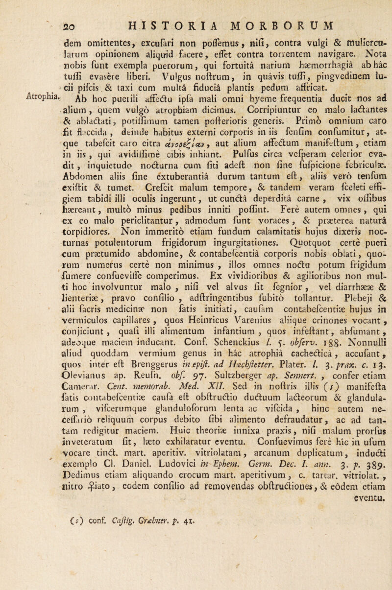 Atrophia dem omittentes, excuteri non pollemus, nifi, contra vulgi & muliercu¬ larum opinionem aliqirid facere, effet contra torrentem navigare. Nota nobis funt exempla puerorum, qui fortuita narium haemorrhagia ab hac tuffi evasere liberi. Vulgus noftrum, in quavis tuffi, pingvedinem lu¬ cii pifcis & taxi cum multa fiducia plantis pedum affricat. Ab hoc puer ili affedu i pia mali omni hyerne frequentia ducit nos ad alium, quem vulgo atrophiam dicimus. Corripiuntur eo malo ladantes & abladati* potiffimum tamen pofterioris generis. Primo omnium caro fit flaccida, deinde habitus externi corporis iniis fenfim confumitur, at¬ que tabefcit caro citra dvops^lctv > aut alium affedum manifeftum , etiam in iis , qui avidiffime cibis inhiant. Pulfus circa vcfperam celerior eva¬ dit , inquietudo nodurna cum liti adeft non fine fufpicjone febriculae. Abdomen aliis fine extuberantia durum tantum eft, aliis vero tenfum exiftit & tumet. Crefcit maliim tempore, & tandem veram fceleti effi¬ giem tabidi illi oculis ingerunt, ut eunda deperdita carne , vix offibus haereant, multo minus pedibus inniti poffint. Fere autem omnes, qui ex eo malo periclitantur, admodum funt voraces, & praeterea natura torpidiores. Non immerito etiam fundum calamitatis hujus dixeris noc¬ turnas potulentorum frigidorum ingurgitationes. Quotquot certe pueri cum praetumido abdomine, & contabefcentia corporis nobis oblati, quo¬ rum numerus certe non minimus , illos omnes nodu potum frigidum fumere confueviffe comperimus. Ex vividioribus & agilioribus non mul¬ ti hoc involvuntur malo , nifi vel alvus fit fegnior , vel diarrhaeae & lienteriae, pravo confilio , adftringentibus fubito tollantur. Plebeji & alii facris medicinap non fatis initiati, cautem contabefcentiae hujus in vermiculos capillares , quos Heinricus Varenius aliique crinones vocant f conjiciunt , quali illi alimentum infantium , quos infeftant, abfumant, adeoque maciem inducant. Conf. Schenckius /. f. objerv. igg. Nonnulli aliud quoddam vermium genus in hac atrophia cachedica, accufant, quos inter eft Brenggerus in epiji. ad Hi&chjletter. Plater. /. 3. prax. c. 13» Olevianus ap. Reufn. ohf. 97. Sultzberger ap. Sennert. , confer etiam Camerar. Cent. mernorab. Med. XII. Sed in noftris illis (/) manifefta fatis contabefcentise caute eft obftrudio duduum ladeorum & glandula¬ rum , vifcerumque glanduloforum lenta ac vifeida , hinc autem ne- eelterio reliquum corpus debito fibi alimento defraudatur, ac ad tan¬ tam redigitur maciem. Huic theoriae innixa praxis, nifi malum prorfus inveteratum fit, lseto exhilaratur eventu. Confuevimus fere hic in ufum vocare tind. mart. aperitiv. vitriolatam, arcanum duplicatum, indudi exemplo Cl. Daniel. Ludovici in Ephem. Germ. Dec. I. ann. 3* P- 389> Dedimus etiam aliquando crocum mart. aperitivum, c. tartar. vitriolat. , nitro £iato, eodem confilio ad removendas obftrudiones, & eodem etiam eventu.