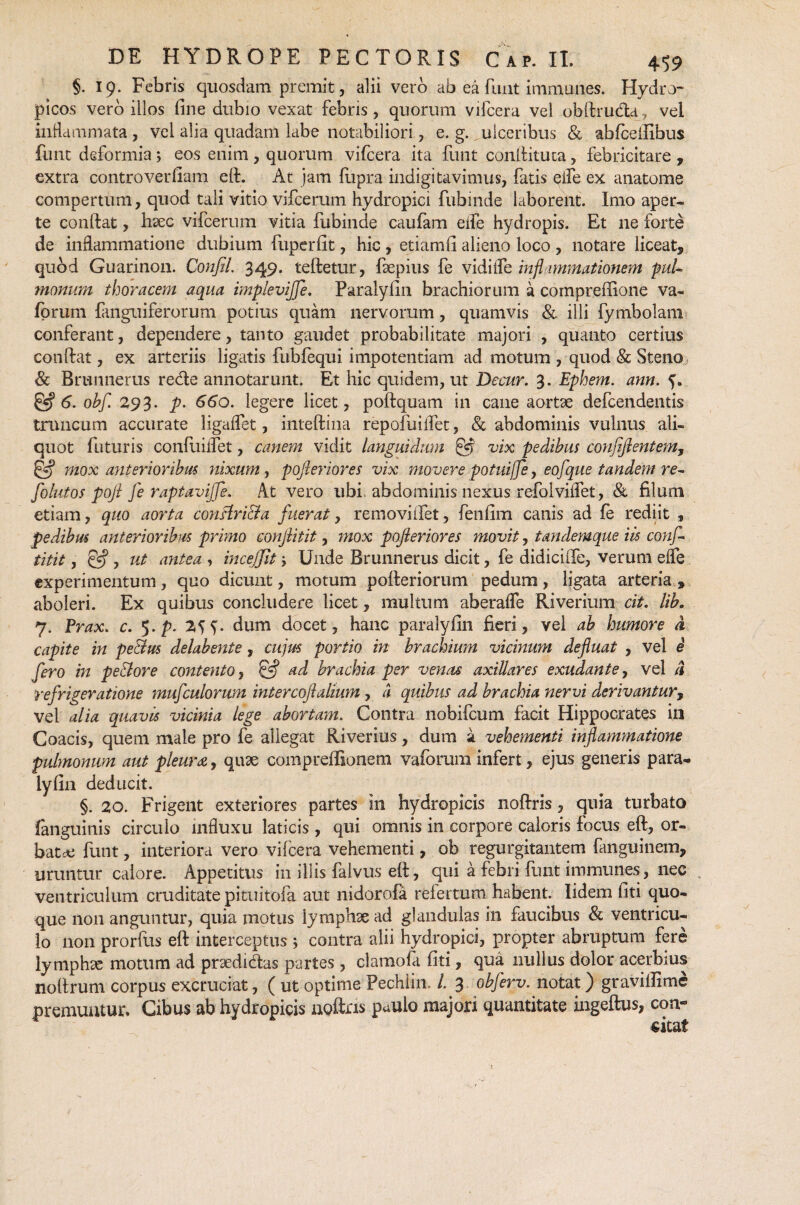 §. 19. Febris quosdam premit, alii vero ab ea funt immanes. Hydro¬ picos vero illos fine dubio vexat febris, quorum vifcera vel obdruda, vel inflammata , vel alia quadam labe notabiliori, e. g. ulceribus & abfcdfibus funt deformia; eos enim, quorum vifcera ita funt condituta, febricitare , extra controverfiam ed. At jam fupra indigitavimus, fatis eile ex anatome compertum, quod tali vitio vifcerum hydropici fubinde laborent. Imo aper¬ te conftat, haec vifcerum vitia fubinde caufam eife hydropis. Et ne forte de inflammatione dubium fuperfit, hic , etiamfi alieno loco , notare liceat, quod Guarinon. ConfiL 349. tedetur, faepius fe vidiife infl 1 mmationem puL monum thoracem aqua impleviffe. Paralyfin brachiorum a compreffione va- fprum fmguiferorum potius quam nervorum, quamvis & illi fymbolam conferant, dependere, tanto gaudet probabilitate majori , quanto certius condat, ex arteriis ligatis fubfequi impotentiam ad motum , quod & Steno & Brunnerus rede annotarunt. Et hic quidem, ut Decur. 3. Ephem. anu. £5* 6. obf. 293. p. 660. legere licet, podquam in cane aortae defeendentis truncum accurate ligaffet, intedina repofuiifet, & abdominis vulnus ali¬ quot futuris confuiifet, canem vidit languidum £5 vix pedibus confiftentem, & mox anterioribus nixum, pojleriores vix movere potuijfe, eofque tandent re- folutos pojl fe raptavijfe. At vero ubi abdominis nexus refolvidet, & filum etiam, quo aorta conftri&a fuerat, removiifet, fenfim canis ad fe rediit , pedibus anterioribus primo conjlitit, mox pojleriores movit, tandemque iis conf- titit, &, ut antea , incejfit, Unde Brunnerus dicit, fe didichfe, verum effe experimentum, quo dicunt, motum poderiorum pedum, ligata arteria , aboleri. Ex quibus concludere licet, multum aberafle Riverium cit. lib. 7. Prax. c. 5. p. 2SS- dum docet, hanc paralyfin fieri, vel ab humore a capite in pe&us delabente, cujus portio in brachium vicinum defluat , vel e fero in petlore contento, ff? ad brachia per venas axillares exudante, vel ii refrigeratione mufculorum intercojlalium , a quibus ad brachia nervi derivantur, vel alia quavis vicinia lege abortam. Contra nobifeum facit Hippocrates in Coacis, quem male pro fe allegat Riverius, dum a vehementi inflammatione pulmonum aut pleura, quae compredionem vaforum infert, ejus generis para- lyfin deducit. §. 20. Frigent exteriores partes in hydropicis nodris, quia turbato fanguinis circulo influxu laticis , qui omnis in corpore caloris focus ed, or¬ bat* funt, interiora vero vifcera vehementi, ob regurgitantem fanguinem, uruntur calore. Appetitus in illis falvus ed, qui a febri fluit immunes, nec ventriculum cruditate pituitofa aut nidorofa refertum habent. Iidem fiti quo¬ que non anguntur, quia motus lymphae ad glandulas in faucibus & ventricu¬ lo non prorfus ed interceptus ; contra alii hydropici, propter abruptum fere lymphae motum ad praedidas partes , clamola fiti, qua nullus dolor acerbius nodrum corpus excruciat, ( ut optime Pechiin* /. 3 obferv. notat) graviilime premuntur. Cibus ab hydropicis nodris paulo majori quantitate ingedus, con¬ citat