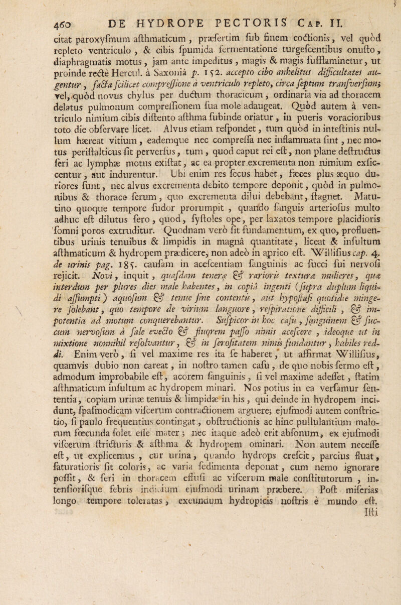 citat paroxyfmum afthmaticum , prxfertim fub finem co&ionis, vel quod repleto ventriculo, & cibis fpumida fermentatione turgefcentibus onufto, diaphragmatis motus , jam ante impeditus , magis & magis fufflaminetur, ut proinde rede Hercul. a Saxonia p. i f2. accepto cibo anhelitus difficultates au¬ gentur , fa&a fcilicet comprefjione a ventriculo repleto, circa feptum tranfiverfium, vel, quod novus chylus per dudum thoracicum, ordinaria via ad thoracem delatus pulmonum compreilionem fua mole adaugeat. Quod autem a ven¬ triculo nimium cibis diftento afthma fubinde oriatur , in pueris voracioribus toto die obfervare licet. Alvus etiam refpondet, tum quod in inteftinis nul¬ lum haereat vitium , eademque nec compreffa nec inflammata fint, nec mo¬ tus periftalticus fit perveriiis, tum, quod caput rei eft, non plane deftrudus feri ac lymphae motus etfiftat, ac ea propter excrementa non nimium exfic- centur, aut indurentur. XJbi enim res fecus habet, faeces plus aequo du¬ riores finit, nec alvus excrementa debito tempore deponit, quod in pulmo¬ nibus & thorace ferum, quo excrementa dilui debebant, fiagnet. Matu¬ tino quoque tempore ludor prorumpit , quando fanguis arteriofus multo adhuc eft dilutus fero, quod, fyftoles ope, per laxatos tempore placidioris Tomni poros extruditur. Quodnam vero fit fundamentum, ex quo, profluen¬ tibus urinis tenuibus & limpidis in magna quantitate, liceat & infultum afthmaticum & hydropem pr&dicere, non adeo in aprico eft. Willifius cap. 4. de urinis pag. 18i- caufam in acefcentiam fanguinis ac fucci fui nervofi rejicit. Novi, inquit, quafidam tenera & rarioris textura mulieres, qua interdum per plures dies male habentes, in copia ingenti (fupra duplum liqui¬ di ajjumpti) aquofium & tenue fine contentis, aut hypoftafi quotidie minge¬ re Jolebant, quo tempore de virium languore, rejpiratione difficili , & im¬ potentia ad motum conquerebantur. Sufipicor in hoc cafiu , fianguinem & fiuc- cum nervofium a fiale eve&o & fiuqrem pqjfio nimis aceficere , ideoque ut in mixtione nonnihil refiolvantur, & in fierojitatem nimis fundantur, habiles red¬ di. Enim vero, fi vei maxime res ita fe haberet f ut affirmat Willifius, quamvis dubio non careat, in noftro tamen cafu , de quo nobis fermo eft, admodum improbabile eft , acorem fanguinis , fi vel maxime addfet, ftatim afthmaticum infultum ac hydropem minari. Nos potius in ea verfamur len¬ tentia, copiam urinae tenuis & limpidae in his , qui deinde in hydropem inci¬ dunt, fpafmodicam vifcerum contra&ionem arguere; ejulfnodi autem conftric- fcio, fi paulo frequentius contingat, obftru&ionis ac hinc pullulantium malo¬ rum foecunda folet eile mater ; nec itaque adeo erit abfonum, ex ejufmodi vifcerum ftri&uris & afthma & hydropem ominari. Non autem necefle eft, ut explicemus , cur urina, quando hydrops crefcit, parcius fluat, feturatioris fit coloris, ac varia fedimenta deponat, cum nemo ignorare pofiit, & feri in thoivcem eftufi ac vifcerum male conftitutorum , in- tenfiorifque febris indnium ejufmodi urinam prxbere. Poft miferias longo tempore toleratas, exeuxiaum hydropicis noftris e mundo eft. Ilii