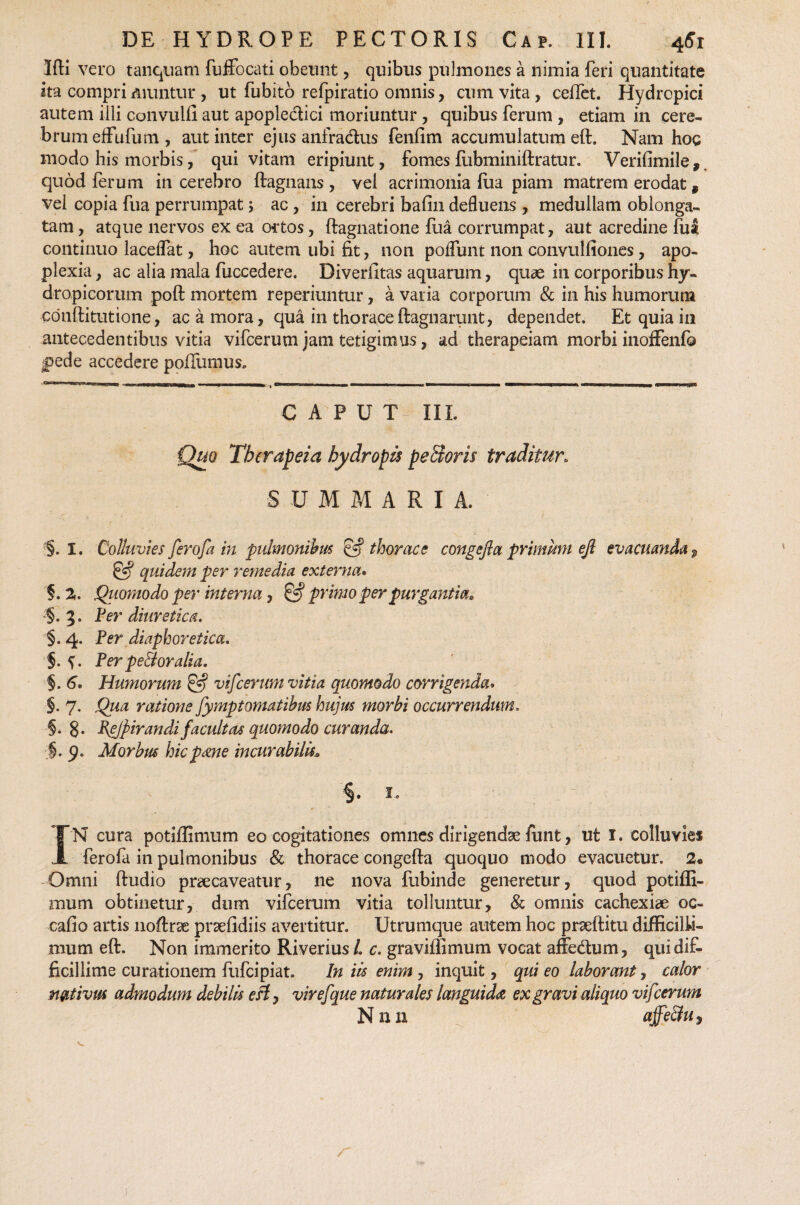 3fH vero tanquam fuffocati obeunt, quibus pulmones a nimia feri quantitate ita compri muntur , ut fubito refpiratio omnis , cum vita, ceflet. Hydropici autem illi convulll aut apopledici moriuntur , quibus ferum , etiam in cere¬ brum effufum, aut inter ejus anfradus fenfim accumulatum eft. Nam hoc modo his morbis, qui vitam eripiunt, fomes fubminiftratur. Verifimile,. quod ferum in cerebro ftagnans, vel acrimonia fiia piam matrem erodat, vel copia fua perrumpat; ac , in cerebri bafin defluens , medullam oblonga¬ tam , atque nervos ex ea ortos, ftagnatione fua corrumpat, aut acredine fui continuo laceflat, hoc autem ubi fit, non poflunt non convulfiones, apo¬ plexia , ac alia mala fuccedere. Diverfitas aquarum, quae in corporibus hy¬ dropicorum poft mortem reperiuntur, a varia corporum & in his humorum conftitutione, ac a mora, qua in thoraceftagnarunt, dependet. Et quia in antecedentibus vitia vifcerum jam tetigimus, ad therapeiam morbi inoffenfc jpede accedere poflumus. CAPUT III. Quo Therapeia hydropis pe St oris traditur. SUMMARIA. ■§. I. Colluvies ferofa in pulmonibus £•? thorace congefla primum eft evacuanda $ & quidem per remedia externa* §. 2. Quomodo per interna, & primo per purgantia, §.3. Per diuretica. §. 4. Per diaphoretica. §. y. Per pe&oralia. 5. 6. Humorum & vifcerum vitia quomodo corrigenda» §. 7. Qua ratione fymptomatihm hujus morbi occurrendum. §. 8. Pe/pirandi facultas quomodo curanda. §.9. Morbus hicp<me incurabilis?, §. 1, - IN cura potiflimum eo cogitationes omnes dirigendae ftmt, ut I. colluviei ferofa in pulmonibus & thorace congefta quoquo modo evacuetur. 2« Omni ftudio praecaveatur, ne nova fubinde generetur, quod potifli¬ mum obtinetur, dum vifcerum vitia tolluntur, & omnis cachexiae oc¬ cabo artis noftrse praefidiis avertitur. Utrumque autem hoc praeftitu difficilli¬ mum eft. Non immerito Riverius l c. graviffimum vocat affedum, qui dif¬ ficillime curationem ftifcipiat. In iis enim, inquit, qui eo laborant, calor nativus admodum debilis eft, vir efque naturales languida ex gravi aliquo vifcerum Nnn ajfe&u,