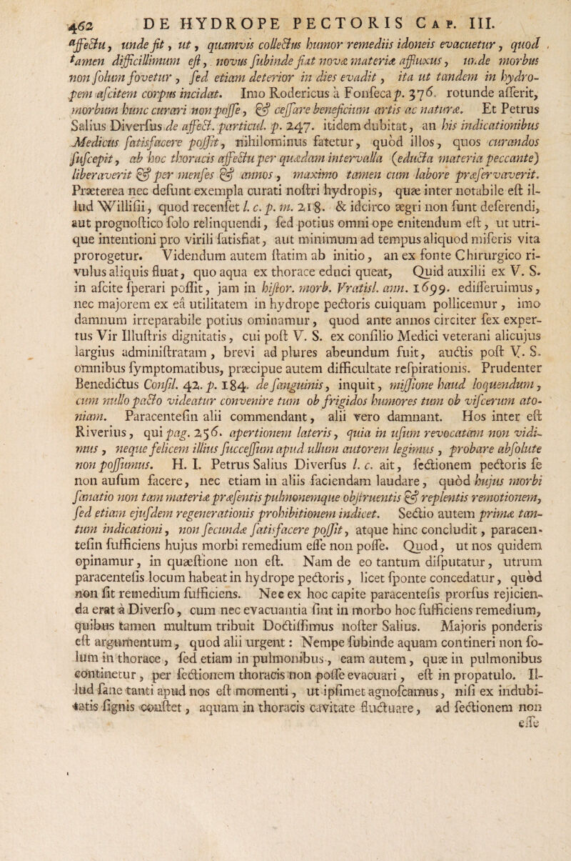 unde fit y ut, quamvis colle&us humor remediis idoneis evacuetur , quod , tamen difficillimum efl,. novus fubinde jiat nova mater ia affiuxus, unde morbus non folum fovetur , fed etiam deterior in dies evadit, ita ut tandem in hydro- p em afcitem corpus incidat. Imo Rodericus a Fonfeca^. 37^ rotunde afferit, morbum hunc curari non poffie , Iffij cejfare beneficiwn artis ac natura. Et Petrus Salius Biverfus^ affeci, particul. p. 247. itidem dubitat, an his indicationibus Medicus fatisfacere poffJtj nihilominus fatetur, quod illos, quos curandos fufcepit, ah hoc thoracis ajfe&uper quadam intervalla (e duci a materia peccante) liberaverit £5? per menfes & annos, maximo tamen cum labore prafervaverit. Praeterea nec defunt exempla curati noftri hydropis, quae inter notabile eft il¬ lud Willifii, quod recenfet l. c. p. m. 218- & idcirco aegri non fiant deferendi, aut prognoftico folo relinquendi, fed potius omni ope enitendum eft, ut utri¬ que intentioni pro virili fatisfiat, aut minimum ad tempus aliquod miferis vita prorogetur. Videndum autem ftatim ab initio, an ex fonte Chirurgico ri¬ vulus aliquis fluat, quo aqua ex thorace educi queat, Quid auxilii ex V. S. in afcite fperari poftit, jam in hifior. morb. Vratisl. ann. 1699. edifferuimus, nec majorem ex ea utilitatem in hydrope pedoris cuiquam pollicemur , imo damnum irreparabile potius ominamur, quod ante annos circiter fex exper¬ tus Vir Illuftris dignitatis, cui poft V. S. ex confilio Medici veterani alicujus largius adminiftratam , brevi ad plures abeundum fuit, audis poft V-S, omnibus fymptomatibus, praecipue autem difficultate refpirationis. Prudenter Benedidus Confil. 42. 184* defanguinis, inquit, mijjione haud loquendum, cum nullo pa&o videatur convenire tum ob frigidos humores tum ob vifcerum ato¬ mam. Paracentefin alii commendant, alii vero damnant. Hos inter eft Riverius, qui pag. 256* apertionem lateris, quia in ufum revocatam non vidi¬ mus , neque felicem illius fucceffium apud ullum autorem legimus , probare abfolute nonpojfumus. H. L Petrus Salius Diverfus l.c. ait, fedionem pedoris fe non au funi facere, nec etiam in aliis faciendam laudare, quod hujus morbi fanatio non tam mater ice prafentis pulmonemque objlruentis & replentis remotionem, fed etiam ejufdem regenerationis prohibitionem indicet. Sedio autem prima tan¬ tum indicationi, non fecunda fatis facere poJJJt, atque hinc concludit, paracen¬ tefin fufficiens hujus morbi remedium eife non poife. Quod, ut nos quidem opinamur, in quseftione non eft. Nam de eo tantum difputatur, utrum paracentefisdocum habeat in hydrope pedoris, licet fponte concedatur, quod non fit remedium fufficiens. Nec ex hoc capite paracentefis prorfus rejicien¬ da erat a Diverfo, cum nec evacuantia fiat in morbo hoc fufficiens remedium, quibus tamen multum tribuit Dodiffimus nofter Salius. Majoris ponderis eft argumentum, quod alii urgent: Nempe fubinde aquam contineri non fo- Ium in thorace , fed etiam in pulmonibus, eam autem, quae in pulmonibus continetur, per fedionem thoracis non poffe evacuari, eft in propatulo. Il¬ lud fane tanti apud nos eft momenti, ut ipfimet agnofeamus, nifi ex indubi¬ tatis fignis conftet, aquam in thoracis cavitate fluduare, ad fedionem non