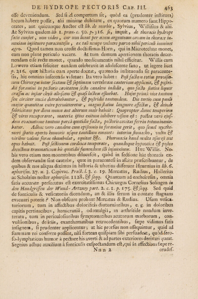 efie deveniendum. Sed ii id compertum fit, quod ea (prudenter inftituta) locum habere poffit, alii minime dubitant, ex quorum numero funt Hippo¬ crates , aut quicunque Auctor eft lib. de morbis , Sylvius, Willifius & alii. Ac Sylvius quidem lib i.prax» c. 50. p» 316. fi, inquit, de thoracis hydrope fatis confiet, non video , cur non liceat per acum argenteam cavam in thorace in¬ noxiam injtituere par acent efin , ex tali nempe vulnere parvo nihil periculi imminet Agro» Quod tamen non credit dodiffimus Horn, qui inMicrotechue monet, eam non plane periculo vacare. At tum demum apertionem thoracis decer¬ nendam eife rede monet, quando medicamentis nihil efficitur. Wiilis cum Lowero etiam feliciter eandem celebravit in adolefcente fano, ut legere licet p. 2.16. quae hiftoria cum aperte doceat, quomodo inftituenda fit paracente- lis, hic omnino inferenda videtur : Ita vero habet: PofifaBam totius provifio- nem Chirurgus inter fextam & feptimam vertebram cauterium applicuit, & pojlri- Jie foramini in peBoris cavitatem feBo canalem indidit, quo faBo fiatim liquor crajfus ac injiar chyli albefcens <dfj quafi la&eus effluebat. Hujus prima vice tantum fex circiter unent detrahebantur, efij pofiridie tantundem. Die tertio cum paulo major quantitas exire permitteretur , magno fiatim languore affectus, & deinde febricitans per diem unum aut alterum male habuit: Quapropter donec temperiem 'Cfij vires recuperaret, materiet, ijlius exitum inhibere vifum efi : postea vero ejufi dem evacuatione tantum parca quotidie fa&a, pectoris cavitas fere in totum inanies hatur. Adhuc vero canalem cum epifiomio in foramine gerit, quo femel nycthe- rneri Jpatio aperto humoris ufque tantillum emanet: interim fiomacho, vultu viribus valens forus obambulat, equitat ffjc. Pharmacia haud multa ufus eji aut opus habuit. Pojl feBionem cordioca temperate, quandoque hypnotica ?fij pqjlea decoBum traumaticum bis quotidie fumendum illi injunximus. Hxc Wiilis. No¬ bis vero etiam non monentibus dilucefcit, quod in fedione hac thoracis eae¬ dem obfervandae fint cautelae, quae in paracentefi in afeite praeferibuntur , de quibus & nos aliqua diximus in hiftoria & uberius differunt Heurniusin lib. 6. aphorifm. 27. n. 3. Capivac. PraB. L 3. c. 19. Mercatus, Rudius, Hollerius ac Scholzius noder aphorifm. 112.8. ^ feqq. Quantum ad encheirefiti, omnia fatis accurate perfecutus eft exercitatiffimus Chirurgus Cornelius Solingen in den Handgrijfen der Wund- Artzney part. X. c. I. p. 175. £#feqq. Sed quid de fonticulis & veficatoriis dicendum, an & illis ferum in civitate ftagnans evacuari poterit ? Non obfcure probant Mercatus & Rudius. Ufum veficat- toriorum , tum in affedlbus dolorifids diuturnioribus, e. g. in doloribus capitis pertinacibus, hemicrania, odontalgia, m arthritide nondum inve¬ terata , tum in periculofioribus fymptomatibus acutorum morborum , con- vulfionibus, deliriis, exanthematibus retrocedentibus, fsepe vidimus fatis infignem, fi prudenter applicentur; at hic prorfus non affequimur, quid ad fummam rei conferre poffint, nifi fortean quifpiam fibi perftiadeat, quod faro- fo-lymphaticus humor a pedore his averti & ad partes exteriores derivari queat. Segnius adhuo auxilium a fonticulis exfpedandum eft,qui in affedlbusfaepe re-
