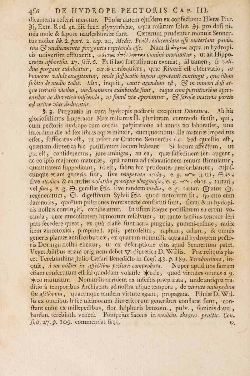 dicamenta referri meretur. Pilulse autem ejufdem ex confedione Hierae Pier. d), Extr. Rud. gr. iiij, fucc. glyzyrrhizac, aqua rofarum folut. £)j. Pffl dofi ni¬ mia mole & fapore naufeabtmdae funt. Cseterum prudenter monuit Senner- tus nofter lib. 2.part. 2. cap. 20, Medie. Pra&. educendam ejfe materiam paula- tim & medicamenta purgantia repetenda ejfe. Nam fi aqua in hydropi¬ cis univerfim effluxerit, «ara*t«c arVoAAwr*# omnino moriuntur , ut ait Hippo¬ crates aphorifm. 27. fe&. 6. Et fi hoc fortaffis non eveniat, id tamen , fi vali¬ dius purgans exhibeatur, certo confequitur, quae Riverii eft obfervatio, ut humores valide exagitentur, unde fuftbcatio ingens aegrotanti contingit, qiidt illum fubito de medio tollit. IdeOj inquit, caute agendum eft, & in minori dofi at¬ que iteratis vicibus, medicamenta exhibenda funt, e a que cum potentior ibus aperi¬ entibus ac diureticis mifcenda , ut fimul vi& aperiantur, & ferojk materia portio ad urina vias deducatur. §.3. Purgantia in cura hydropis pedoris excipiunt Diuretica. Ab his gloriofiflimus Imperator Maximilianus II. plurimum commodi fenfit, qui, cum pedoris hydrope cum cordis palpitatione ad annos 20 laboraffet, uno interdum die ad fex libras aquae minxit, cumque motus ille materiae impeditus effet, fuffocatus eft, ut refert ex Cratone Sennertus L c. Sed. quaeftio eft , quaenam diuretica hic potiffimum locum habeant. Si locum affedum, ut par eft, confideremus, jure ambigas, an ea, quae falfedinem feri augent, ac eo ipfo majorem materiae, qua natura ad relaxationem renum ftimulatur, quantitatem fuppeditant, id eft, falina hic prudenter praeferibantur, cujuf- cunque etiam generis fint, five temperata acida, e. g. atri, ©lis,* fixealcaiica & earurfus volatiliapreeeipue oleaginofa, e. g. . ebor., tartari,* vel fixa y e. g. 0. geniftae &c. five tandem media, e. g. tartar. 0’atus 0. regeneratum, ©. digeftivum Sylvii &c. quod notorium fit, quanto eum damno iis, quorum pulmones minus rede conftituti funt, ficuti & in hydopi- cis noftris contingit, exhibeantur. In ufum itaque potiffimum ea erunt vo¬ canda, quae mucofitatem humorum refolvunt, ut tanto facilius tenuior feri pars fecedere queat, ex qua clafle funt acria pinguia, gutnmi-refinae, radix item vincetoxici, pimpinell. apii, petrofelini, raphan., calam., & omnis generis plantae antifcorbuticae, ex quarum nonnullis aqua ad hydropem pedo¬ ris Doringii noftri elicitur, ut ex descriptione ejus apud Sennertum patet. Vegetabilibus etiam originem debet V- diuretica D.Willis. Praexeliquis pla¬ cet Terebinthina Julio Caefari Benedido in Confi. 43. p. 189* Terebinthina, in¬ quit, dmemilliesin ajfe&ibus pe&oris comprobata. Nuper apud nos famam etiam confecutum eft fal quoddam volatile >jecale, quod virtutes omnes a 9, ^cco mutuatur. Nonnullis arrident ex infedis praep irata, unde antiqua tra¬ ditio a temporibus Archigenis adnoftra ufque tempora , de virtute millepedum feu afellorum, quacunque tandem virtute agant, propagata. PilulaeD. WiU lis ex omnibus hifce ultimorum diureticorum generibus conflatae funt, con¬ dant enim ex millepedibus, flor, fulphuris benzoin., pulv. , feminis dauci, bardan. terebinth. veneta. Pompejus Saccus in mediem, theoret. pra&ic. Conr fuit. 27. T» X09. commendat feqq. fy.