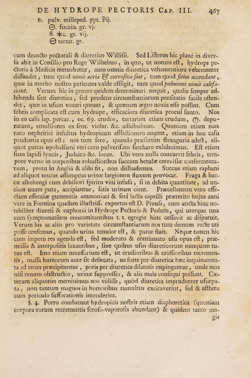 4^7 pulv. milleped. ppt. 5ij. ©. fuccin. gr. vj. fl. ^cc. gr. vij- . 0 tartar. gr. cum decodo pedorali & diuretico Willifii. SedLifterus hic plane in diver- fa abit in Confilio pro Rege Wilhelmo , in quo, ut notum eft, hydrops pe¬ doris a Medicis metuebatur, nam omnia diuretica vehementiora vehementer diffuadet, tum quod nimis acria & corrofiva fint, tum quod fitim accendant, quae in morbo noftro patientes valde affligit, tum quodpulmones nimis calefa¬ ciant. Verum hic in genere quidem determinari nequit, qualia femper ad¬ hibenda fint diuretica, fed prudens circum dandarum penfitatio facile often- det, quae in ufimi vocari queant, & quaenam aegro noxia effe poffint. Cum febris complicata eft cum hydrope, efficaciora diuretica procul funto. Nos in eo cafu lap. percar., oc. 69. crudos, tartarum etiam crudum, 0. depu¬ ratum, emulfiones ex fem. violar. &c. adhibuimus. Quoniam etiam non raro nephritici infultus hydropicam afflidionem augent, etiam in hoc cafu prudentia opus eft ; nos tum fere, quando prsefertim ftranguria adeft, ali¬ quot guttas opobalfami veri cum putverifato faccharo exhibuimus. Eft etiam fuus lapidi lyncis, Judaico &c. locus. Ubi vero nulla concurrit febris, tem¬ pore verno in corporibus robuftioribus fuccum betulae cerevifix confermenta- tum, prout in Anglia & alibi fit, 11011 dilfuademus. Succus etiam raphani ad aliquot uncias alfumptus urinae largiorem fluxum provocat. Fraga & bac- C9C alkekengi cum debiliori fpiritu vini infufa , fi in debita quantitate, ad un¬ ciam unam puta, accipiantur, fatis urinam cient. Praecellentem vero effe- dum edendae gummatis ammoniaci & feri ladis caprilli praeterito hujus anni vere in Foemina quadam iliuftrilf. expertus eft D. Preufs, cum au da hinc no¬ tabiliter diurefi & euphoria in Hydrope Pedoris & Pedum, qui uterque una cum fymptomatibus concomitantibus 1.1. egregie hinc ceffavit ac difparuit. Verum his ac aliis pro varietate circumftantiarum nos tum demum rede uti poffe cenfemus, quando urina tenuior eft, & parce fluit. Neque tamen hic cum impetu res agenda eft, fed moderato & continuato ufu opus eft, prae- miliis & interpofitis laxantibus , fine quibus ufus diureticorum nunquam tu¬ tus eft. Imo etiam neceffarium eft, ut crudioribus & crafTioribus recremeti- tis, maffa humorum ante fit defaecata, ne forte per diuretica haec inquinamen¬ ta ad renes praecipitentur , poris per diuretica dilatatis impingantur, unde non nifi renum obftrudio , urinx fuppreffio, & alia mala confequi poffunt. Cx« terum aliquoties meminimus nos vidiile, quod diuretica imprudenter ufurpa- ta , non tantum magnos in humoribus tumultus excitaverint, fed & afthma cum periculo fuffocationis intenderint. §. 4. Porro conducunt hydropicis noftris etiam diaphoretica (quoniam corpora eorum recrementis ferofo-vaporofis abundant) & quidem tanto ma-