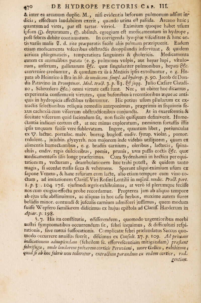 & inter ea arcanum duplic. M., nifi evidentia laeforum pulmonum adfint iiia dicia , effedum laudabilem exerit , quando urina eft pallida. Arcano huic $ quantum ad vires, par eft tartar. vitriol. Eximium quoque habet ufum Aprum ®. depuratum, 0. abfinth. egregium eft medicamentum in hydrope , poft tebres debite continuatum. In corrigenda lymphae vifciditate & hinc or¬ tis variis malis d. rite praeparatis facile aliis palmam praeripuerit. Eadem etiam medicamenta vifceribus obftrudis deoppilandis inferviunt, & quidem acriora phlegmaticis, temperatiora {anguineis & cholericis. Medicamenta autem ex animalibus parata (e. g. pulmones vulpis, aut hepar lupi, vitulo¬ rum, anferum, gallinarum &c. quae fingulariter pulmonibus, hepati convenire creduntur, & quaedam ex iis a Medicis ipfis extolluntur, e. g. He¬ pata ab Heinrico a Bra in lib. de medicam, fmpl. ad hydrop. p. 90. Jacob deDom dis Patavino in Vromptuar. Med. tra&. 3.p. 83. &Jeqq, Julio Caefare Claudi- no , Schroedero &c.) omni virtute cafla iunt. Nec, ut obiter hoc dicamus , experientia confirmavit virtutes, quae bufonibus a recentionbus seque ac anti¬ quis in hydropicis affedibus tribuuntur. Hic potius ufum pilularum ex ex- tradis feledioribus reliquis remediis anteponimus, praeprimis in fequioris fe~ xus cachexia cum vifcerum obftrndionibus conjunda. At in exarefcentia & iiccitate vifcerum quid faciendum fit, non facile quifquam definiverit. Hume- dantia indicari certum eft, at nec minus exploratum, neminem fortaffis illis ipfis unquam fuiiTe vere fublevatum. Ingere, quantum libet, potiunculas ex V- laduc. portulae, nvalv. borrag. bugloflf. endiv. fyrup. violar., pomoro redolent., jujubin. glyzyrrh. non majorem inde videbis utilitatem , quam et alimentis humedantibus, e. g. bradiis carnium , oleribus , laducis, {pina- chiis, endiv. rapis dulcioribus, pomis, prunis, uvis paffis codis &c. quae xnedicamentofis illis longe praeferimus. Cura Sydenhamii in hedica per equi¬ tationem, Veduram, deambulationem huc trahi poteft, & quidem tanto magis, fi accedat tuftis ficca & vehemens. Sperant aliqui eximium ufum ex fapone Veneto, & hanc rafuram cum lade, alio etiam tempore cum vino co- dum , ad imitationem Clarifif. Viri Rofini Lentilii in mifcell. medie. Pra&.part, I. p.% . 104 176. ejufmodi aegris exhibuimus, at vero id plerumque feciffe nos cum exiguo effedu probe recordamur. Proptcrea jam ab aliquo tempore ab ejus ufu abftinuimus, ac aliquas in hoc cafu herbas, maxime autem flores bellidis minor, contundi & jufculis carnium admifeeri juftimus, quem modum fuilfe Wepfero familiarem didicimus ex hujus epiftola ad ClariflT. Harderum in Apiar.p. 198. V7. His ita conftitutis, cdiflerendum, quomodo urgentioribus morbi noftri fymptomatibus occurrendum fit, febri inquimus , & difficultati refpi- rationis, five metui fuflfocationis. Complicatae febri praelaudatus Saccus quo¬ modo occurrere anniftis fuerit, difeimus ex Confult. 27 -p- 109. Ad primam indicationem adimplendam (febrilem fc. eflFervefcentiam mitigandam) proflant febrij uga ? unde laudarem pulverem corticis Peruviani, more Gallico, exhibitum ? ■%uod fi ab hoc febris non tolleretur3 extraSum parandum ex eodem cortice, rad. ■ - gentim.