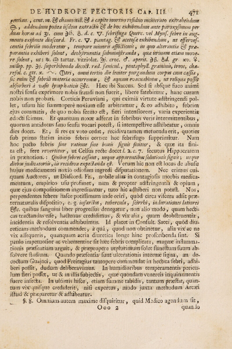 gentian., cent. w. chamomilLijfi k capite mortuo refiduo incinerato extrahendum 0., addendum poiiea iifdem extractis & de hoc exhibendum ante patoxyfinumper duas horas ad 3/. cum 3 fi. &. d. c, V- febri fuga Querc. vel Mynfi. febre in aug¬ mento exijlente diafcord. Fr. c. V* piantag. & acetofe exhibendum, ut ejfervefe cent i a febrilis moderetur, tempore minoris afjlidionis, in quo alterantia pr&~ parantia exhiberi folent, deobjlruentia fubminiftranda, qu<z urinam etiam move¬ re folent , ut: fy. 0 tartar. vitriolat. jj/. croc. c?. aperit. id. gr xv. ?. millep. pp. yj. fuperbibendo decod. rad. f micui, pentaphyll. grammis, ireos, cha- refol. c. gtt. x. ^. (J)tri, omni tertio die leniter purgandum corpus cum cajjia, jic enim £*? febrili materia occurremus, §5* aquam evacuabimus, ut reliqua poffip abforberi k vafis lymphaticis &c. Haec ibi Saccus. Sed (1 abfque fuco auimi noftri fenfa exprimere nobis fraudi non fuerit, libere fatebimur, hanc curam nobis non probari. Corticis Peruviani, qui eximia virtute adftringendi pol¬ let, ufum hic fu mmopere noxium eiTe arbitramur, & eo adhibito, febrim ,ejus commatis, de quo nobis fermo eft, fieri intenfiorem, varia experientia edodi fcimus. Et quantum noxae adferat in febribus veris intermittentibus, quorum antidotus fano fenfu vocari poteft, fi intempeftive adhibeatur , omnis dies docet. Et, fi res ex voto cedat, recidiva tamen metuenda erit, quoties fub primo (fatim initio febris cortice hoc febnfugo fiipprimitur. Nam hoc pado febris fine ratione fine bonis fignis finitur, & quae ita fini¬ ta etf, fere revertitur, ut Celfus rede docet/, xc. 7. fecutus Hippocratem in praenotion. : Quibus febres ce/fiant, neque apparentibus fiolutionis fignis; neque diebus judicatoriis, iis recidiva expedanda efi. Verum hic 11011 eft locus de abufu hujus medicamenti noxio odiofam ingredi difputationem. Nec erimus ali¬ quam A udo res, iitDiafeord. Fr., nobile alias in contagio fis morbis medica¬ mentum , empirico ufu profanet, nam & propter adftringeutia & opium , quae ejus compofitionem ingrediuntur, tuto hic adhiberi non poteft. Nos, perpendentes febres hafce potiffimum inde oriri, quod circa vifcera adfit prae» ternaturalis difpofitio , e. g. infeirdtuS, tubercula, ficirrhi, indarationes latiores c. quibus fanguini liber progreftus denegatur, non alio modo, quamhedi- cas tradandas eife, hadenus credidimus, & vix aha, quam deobftruentia , incidentia & refolveiitia adhibuimus. Id placet in Confult. Sacci, quod diu¬ reticam methodum commendet, aqua, quod non obtinetur, alia vix acne vix aifequeris, quanquam acria diuretica longe hinc proferibenda fint. Si paulo impetuofior ac vehementior fit haec febris complicata, magnae i udam mo¬ tionis praHTeiitiam arguit, & praepropere utphirimum folet fimelfum fuum ab- foIvere ftadium. Quando prarientia funi ulcerationis internae figna, an de- codum Guajaei, quod Freitagius tantopere commendat in hedica febri, adhi¬ beri pofiit, dudum deliberavimus. I11 htimidioribus temperamentis pericu¬ lum fieri poifet, ut & 111 illis fubjedis, quae quondam venereis inquinamentis fuere infeda. In ultimis hifce, etiam fumnie tabidis, tantum prseftat, quan¬ tum vix qiiilque crediderit1, nifi expertus , modo juxta methodum Arcaei illud & pneparetur & adhibeatur. §. 8* Omnium autem maxime difquiritur, quid Medico agendum fit, Ooo % quando