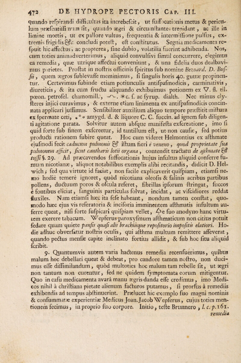 quando refpftandi difficultas ita increbefcit, ut fuftbcationis metus & pericit- luin oraefeatiffi num Iit, quaildo aegri & circumflantes trepidant, ac ille in limine mortis, ut ex pallore vultus, frequentia & intermiffione pulfus , ex¬ tremis frigidis &c concludi potelf, eft conffitutus. Segnia medicamenta re« fpuit hic affedus, ac propterea, fine dubio, volatilia fuerint adhibenda. Nos, cum toties animadverterimus , aliquid convulfivi fimul concurrere, elegimus ea remedia, quae utrique affedui conveniunt, & una fidelia duos dealbavi¬ mus p srietes. Froftat in noftris officinis fpiritus fub nomine Bezoard. D. Suf¬ fii , quem aegros fublevafle meminimus, fi lingulis horis 40. guttae propinen¬ tur. Certavimus fubinde etiam potiunculis antifpafmodicis, carminativis , diureticis, & ita cum frudu aliquando exhibuimus potionem ex V. fi. tih poeon. petrofel. chamomill.', ^c. f. ac fyrup. dialth. Nec minus cly- fteres injici curavimus , & externe etiam linimenta ex antifpafmodicis concin¬ nata applicari jutfimus. Senfibiliter auxilium aliquo tempore praeftitit miftura cx jpermate ceti, © 0 ® amygd. d. & liquore C. C. fuccin. ad ignem fub diligen¬ ti agitatione parata. Solvitur autem abfque manifefta exfcreatione, imo fi quid forte fub finem exfcreetur, id tantillum eft, ut-11011 caufae, fed potius produdi rationem fubire queat. Hoc cum videret Helmontius ex afthmate ejufmodi fecit caducum pulmonis & iftum fieri e veneno, quod proprietate fiud pulmonem afficit, fient cantharis lotii organa , contendit tradatu de afthmate & tuffi §. 29. Ad praecavendos fnffocationis hujus inliiltus aliquid conferre fu¬ mum nicotianae, aliquot notabilibus exemplis alibi recitandis, didicit D. Hei- vvichj fed qua virtute id faciat, non facile explicaverit quifpiam, etiamfi ne¬ mo hodie temere ignoret, quod nicotiana oleofis & falinis acribus partibus pollens, duduum poros & ofcula referet, fibrillas ipforum ftringat, fuccos e fontibus eliciat, (anguinis particulas folvat, incidat, ac vifeidiores reddat fluxiles. Nam etiamfi haec ita fefe habeant, nondum tamen conftat, quo¬ modo haec ejus vis referatoria & inciforia imminentem afthmatis infbltum au¬ ferre queat, nifi forte fufpicari quifpiam vellet, fuo anodyno hanc virtu¬ tem exerere tabacum. Wepferus paroxyfmum afthmaticum non citius potuit fedare quam quiete panfis quafi alis brachiisque repofitorio impofitis elatiori» Ho¬ die adhuc obverfatur noftris oculis, qui afthma multum remittere alfeverat, quando pedus menfae capite inclinato fortius allidit, & fub hoc fitu aliquid feribit. 9. Quantumvis autem varia hadenus remedia recenfuerimus, quibus malum hoc debellari queat & debeat, pro candore tamen noftro, non duci¬ mus efte diffimilandum, quod multoties hoc malum tam rebelle fit, ut aegri non tantum non curentur, fed ne quidem fymptomata eorum mitigentur. Quo in cafu medicamenta avara manu aegrisdanda elfe credimus , imo Medi¬ cos nihil a chriftiana pietate alienum faduros putamus , fi prorfiis a remediis exhibendis ad tempus abftinuerint. Praelucet hic exemplo fuo magni nominis & confummatae experientiae Medicus Joan. Jacob Wepferus, cujus toties men¬ tionem fecimus, in proprio fuo corpore. Initio ? tefte Brunnero ? l.c. p. 161.