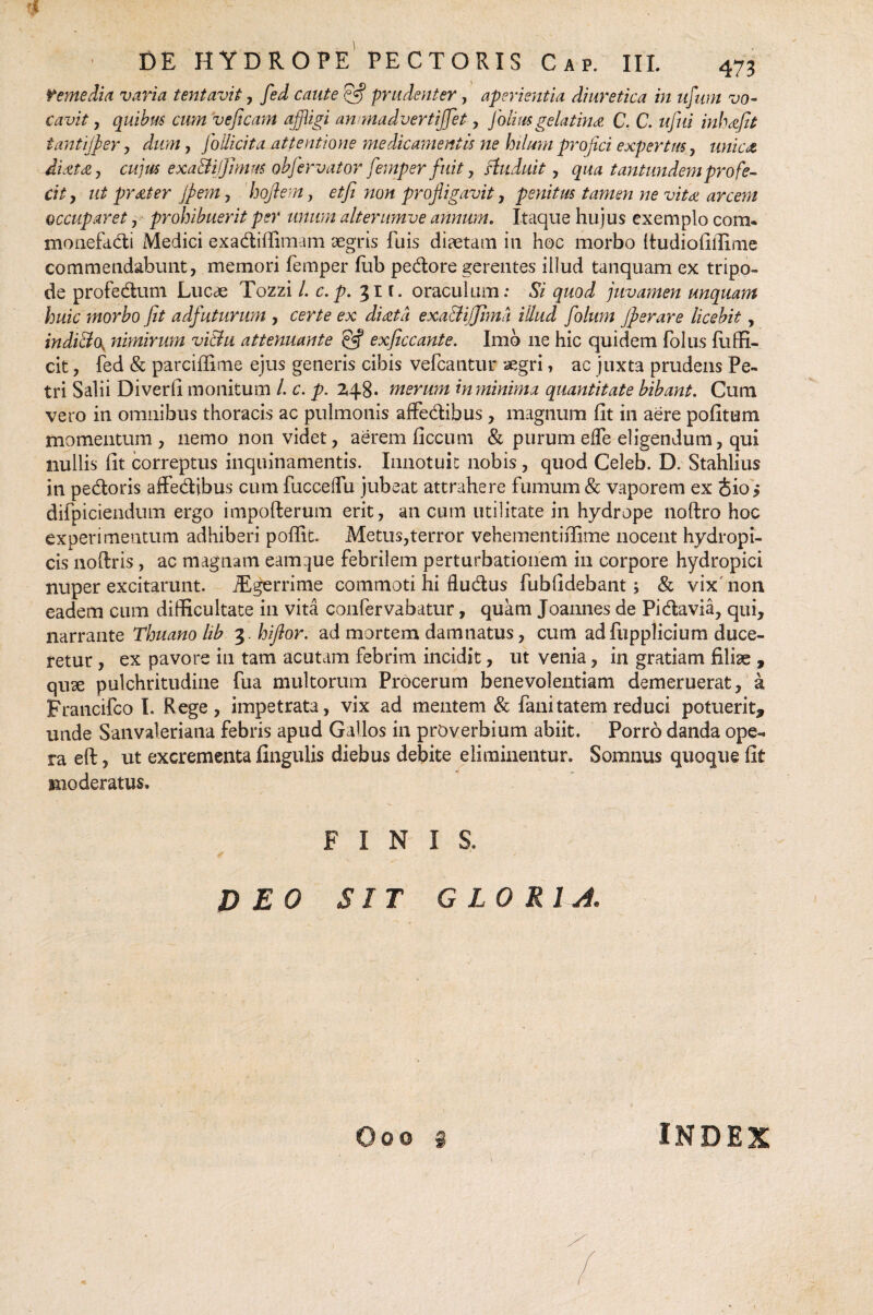i DE HYDROPE PECTORIS Cap. III. 473 remedia varia tentavit, fed caute ?Jj prudenter, aperientia diuretica in ufum vo¬ cavit , quibus cum veficam affligi an madvertijjet , Jolius gelatina C. C. ufui inh defit tantijper, dum, foilicita attentione medicamentis ne hilum projici expertus, unie et dixtdty cujus exa&ijjimus objervator femper fuit, ftuduit, qua tantundemprofe¬ cit , ut pr diter Jpem, hoftem, etfi non profligavit, penitus tamen ne vitee arcem occuparet , prohibuerit per unum alterumve annum. Itaque hujus exemplo com. monefadi Medici exadiffimam aegris fuis diaetam in hoc morbo Itudiofiffime commendabunt, memori femper fiab pedore gerentes illud tanquam ex tripo¬ de profedum Lucae Tozzi i c.p. 31 f. oraculum: Si quod juvamen unquam huic morbo Jit adfuturum , certe ex didet a exa&ijfima illud folum jperare licebit, indi&(\ nimirum vi&u attenuante & exjiccante. Imb ne hic quidem folus fiiffi- cit, fed & parciffime ejus generis cibis vefcantur aegri, ac juxta prudens Pe¬ tri Salii Diverfi monitum /. c. p. 248* merum inminima quantitate bibant. Cum vero in omnibus thoracis ac pulmonis affedibus , magnum fit in aere pofitum momentum, nemo non videt, aerem ficcum & purum effe eligendum, qui nullis fit correptus inquinamentis. Innotuit nobis, quod Celeb. D. Stahlius in pedoris affedibus cum fucceffu jubeat attrahere fumum & vaporem ex Jio,* difpiciendum ergo impofterum erit, an cum utilitate in hydrope noftro hoc experimentum adhiberi poffic. Metus,terror vehementifiime nocent hydropi¬ cis noftris , ac magnam eamijue febrilem perturbationem in corpore hydropici nuper excitarunt. iEgerrime commoti hi fludus fubfidebant; & vix non eadem cum difficultate in vita confervabatur, quam Joannes de Pidavia, qui, narrante Thuanolib 3. hiflor. ad mortem damnatus, cum ad fupplicium duce¬ retur , ex pavore in tam acutam febrim incidit, ut venia, in gratiam filise , quse pulchritudine fua multorum Procerum benevolentiam demeruerat, a Francifco I. Rege, impetrata, vix ad mentem & fani tatem reduci potuerit* unde Sanvaleriana febris apud Gallos in proverbium abiit. Porro danda ope¬ ra eft, ut excrementa lingulis diebus debite eliminentur. Somnus quoque fit moderatus. INIS. J) EO SIT GLORIA. INDEX