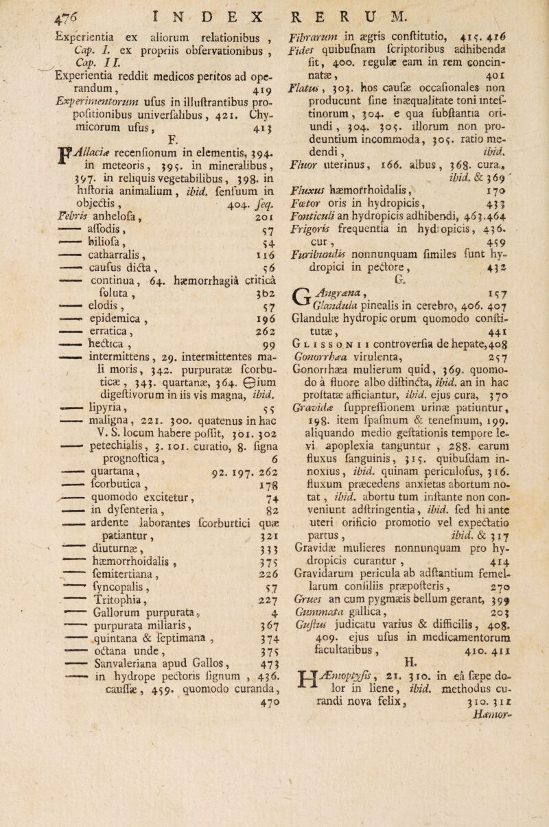 I N Experientia ex aliorum relationibus , Cap. I. ex propriis obfervationibus , Cap. 11. Experientia reddit medicos peritos ad ope¬ randum, 419 Experimentorum ufus in illuftrantibus pro- pofitionibus univerfalibus , 421. Chy- micorum ufus, 41} F. YfAllaci* recenfionum in elementis, $94. A in meteoris, 395. in mineralibus, 397. in reliquis vegetabilibus, 398. in hiftoria animalium, ibid. fenfuum in objedis , 404. feq. Febris anhelofa, 201 ■- alfodis , 57 -- biliofa, $4 -- catharralis, 116 — caufus dida, 46 - continua, 64. haemorrhagia critica foluta, 3b2 — elodis, 57 — epidemica , 196 - erratica, 262 — hedica , 99 — intermittens, 29. intermittentes ma¬ li moris, 342. purpurate fcorbu- ticae , 343. quartanae, 364. ©ium digeftivorum in iis vis magna, ibid. -—- lipyria,  ^ - maligna, 221. 300. quatenus in hac V. S. locum habere poffit, 361. 302 petechialis, 3. 101. curatio, 8* hgna 6 262 D E X RERUM. prognoftica, quartana, fcorbutica , quomodo excitetur, in dyfenteria, 92. 197, 74 82 ardente laborantes fcorburtici quae patiantur, 321 diuturnae, 333 haemorrhoidalis , 375 femitcrtiana, 226 fyncopalis , $ 7 Tritophia, 227 Gallorum purpurata, 4 purpurata miliaris, 367 quintana & feptimana , 374 odana unde , 3 7 s Sanvaleriana apud Gallos, 473 in hydrope pectoris lignum , 436. cauflae, 459. quomodo curanda, 47o Fibrarum in aegris conflitutio, 41^.416 Fides quibufnam fcriptoribus adhibenda fit, 400. regulae eam in rem concin¬ nate , 401 Flatus , 303. hos caufae occafionales non producunt fine in aequalitate toni mtef- tinorum, 3 04. e qua fubftantia ori¬ undi , 304. 305. illorum non pro¬ deuntium incommoda, 30$, ratio me¬ dendi , ibid. Fluor uterinus, 166. albus, 368- cura,, ibid. & 369 4 Fluxus haemorrhoidalis, 170 Faetor oris in hydropicis, 433 Fonticuli an hydropicis adhibendi, 463.464 Frigoris frequentia in hydropicis, 436. cur, _ 4S9 Furibundis nonnunquam fimiles funt hy¬ dropici in pedore, 432 G* Angrana , i 5 7 Glandula pinealis in cerebro, 406. 407 Glandulae hydropic orum quomodo confli- tute, 441 Glissonii controverfia de hepate, 408 Gonorrhaa virulenta, 257 Gonorrhaea mulierum quid, 369. quomo¬ do a fluore albo diftinda, ibid. an in hac proflate afficiantur, ibid. ejus cura, 370 Gravida fuppreffionem urinae patiuntur, 198. item fpafmum & tenefmum, 199. aliquando medio geftationis tempore le¬ vi apoplexia tanguntur , 288. earum fluxus fanguinis, 315. quibufdam in¬ noxius, ibid. quinam periculofus, 316. fluxum praecedens anxietas abortum no¬ tat , ibid. abortu tum inflante non con¬ veniunt adftringentia, ibid. fed hiante uteri orificio promotio vel expedatio partus , ibid. & 317 Gravidae mulieres nonnumquam pro hy¬ dropicis curantur , 414 Gravidarum pericula ab aditantium femel¬ larum confiliis praepofteris, 270 Grues an cum pygmaeis bellum gerant, 399 Gummata gallica, 203 Gufius judicatu varius & difficilis, 408. 409. ejus ufus in medicamentorum facultatibus, 410. 41 x H. TT JEmoptyJis, 21. 310. in ea faepe do- lor in liene, ibid. methodus cu¬ randi nova felix, 31 o. 311 Jiamor»