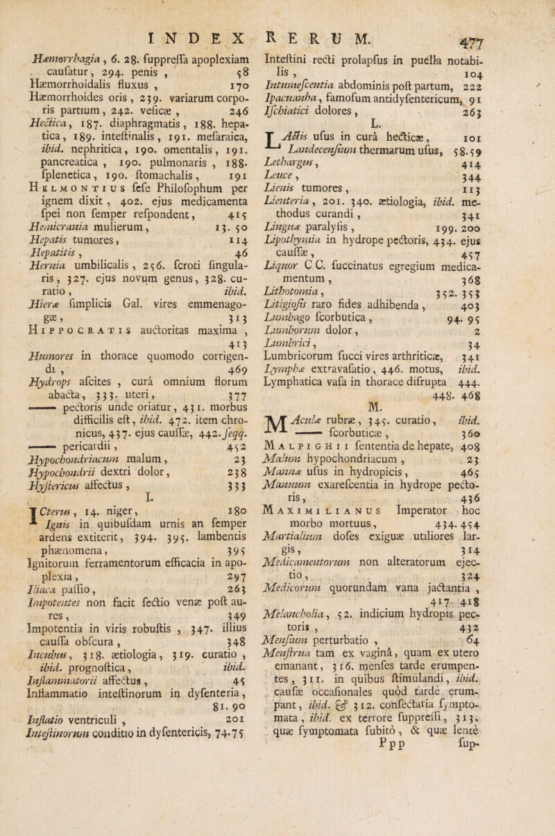 Haemorrhagia , 6. 28- fuppreffa apoplexiam caufatur, 294. penis , 58 Haemorrhoidalis fluxus , 170 Haemorrhoides oris, 23 9. variarum corpo¬ ris partium, 242. veficae , 246 Hectica, 187. diaphragmatis, 188- hepa¬ tica, 189. inteftinalis, 191. mefaraica, ibid. nephritica, 190. omentalis, 191. pancreatica , 190. pulmonaris , i88* fplenetica, 190. ftomachalis, 191 Helmontius fefe Phiiofophum per ignem dixit , 402. ejus medicamenta fpei non femper refpondent, 419 Hemicrania mulierum, 13.50 Hepatis tumores, 114 Hepatitis , 4 6 Hernia umbilicalis, 256. fcroti Angula¬ ris, 327. ejus novum genus, 328. cu¬ ratio , ibid. Hiera Amplicis Gal. vires emmenago- . 3*3 Hippocratis auctoritas maxima , 413 Humores in thorace quomodo corrigen¬ di , 469 Hydrops afcites , cura omnium florum abada, 333. uteri, 377 ®— pectoris unde oriatur, 431. morbus difficilis eft, ibid. 472. item chro¬ nicus, 437. ejus cauffae, 442•feqq. «— pericardii, 452 Hypochondriacum malum , 2 3 Hypochondrii dextri dolor, 238 rlyjiericm affectus, 333 L Cterus, 14, niger, 180 Ignis in quibufdam urnis an femper ardens extiterit, 394. 395. lambentis phaenomena, 3 9 5 Ignitorum ferramentorum efficacia in apo¬ plexia , 297 Iliaca paffio, 263 Impotentes non facit fedio venae poft au¬ res, 349 Impotentia in viris robuftis , 347. illius cauffa obfcura , 348 Incubus, 318. aetiologia, 319. curatio , ibid. prognoftica, ibid. Inflammatorii affedus , 45 Inflammatio inteftinorum in dyfenteria, 8i- 9° Inflatio ventriculi , 201 IntejHnorum conditio in dyfentericis, 74-75’ Inteftini redi prolapfus in puella notabi¬ lis , 104 Intumefcentia abdominis poft partum, 222 Ipacuanba, famofum antidyfentericum, 91 Ifchiatici dolores, 263 L. T ASUs ufus in cura hedicae, 101 JLj Landecenjium thermarum ufus, 58.59 Lethargus, 414, Leuce, 544 Lienis tumores , 113 Lienteria, 201. 340. aetiologia, ibid. me¬ thodus curandi, 341 Lingua paralyfis , 199. 200 Lipothymia in hydrope pedoris, 434. ejus cauffae, 4^7 Liquor C C. fuccinatus egregium medica¬ mentum , 368 Lithotomia, 352. 353 Litigiojts raro fides adhibenda, 403 Lumbago fcorbutica , 94. 95 Lumborum dolor, 2 Lumbrici, 3 4 Lumbricorum fucci vires arthriticae, 341 Lympha extravafatio, 446. motus, ibid. Lymphatica vafa in thorace difrupta 444. 448. 4^8 M. TV/TAcuU rubrae, 345. curatio, ibid. x.A fcorbuticae, 360 Malpighii fententia de hepate, 408 Malum hypochondriacum , 23 Manna ufus in hydropicis, 465 Manuum exarefcentia in hydrope pedo¬ ris, 436 Maximi lianus Imperator hoc morbo mortuus, 434.454 Martialium dofes exiguae utiliores lar¬ gis , 3j4 Medicamentorum non alteratorum ejec¬ tio , 3 24 Medicorum quorundam vana jadantia , 4L7 4iS Melancholia, 5 2. indicium hydropis pec¬ toris , 432 Menpmm perturbatio , 64 Menftrua tam ex vagina, quam ex utero emanant, 316. menfes tarde erumpen¬ tes, 311. in quibus ftimulandi, ibid. caufae occafionales quod tarde erum¬ pant, ibid. & 7,12. confedaria fympto- mata, ibid. ex terrore fuppreffi, 313, quae fymptomata fubito, & quae lence P p p fup-