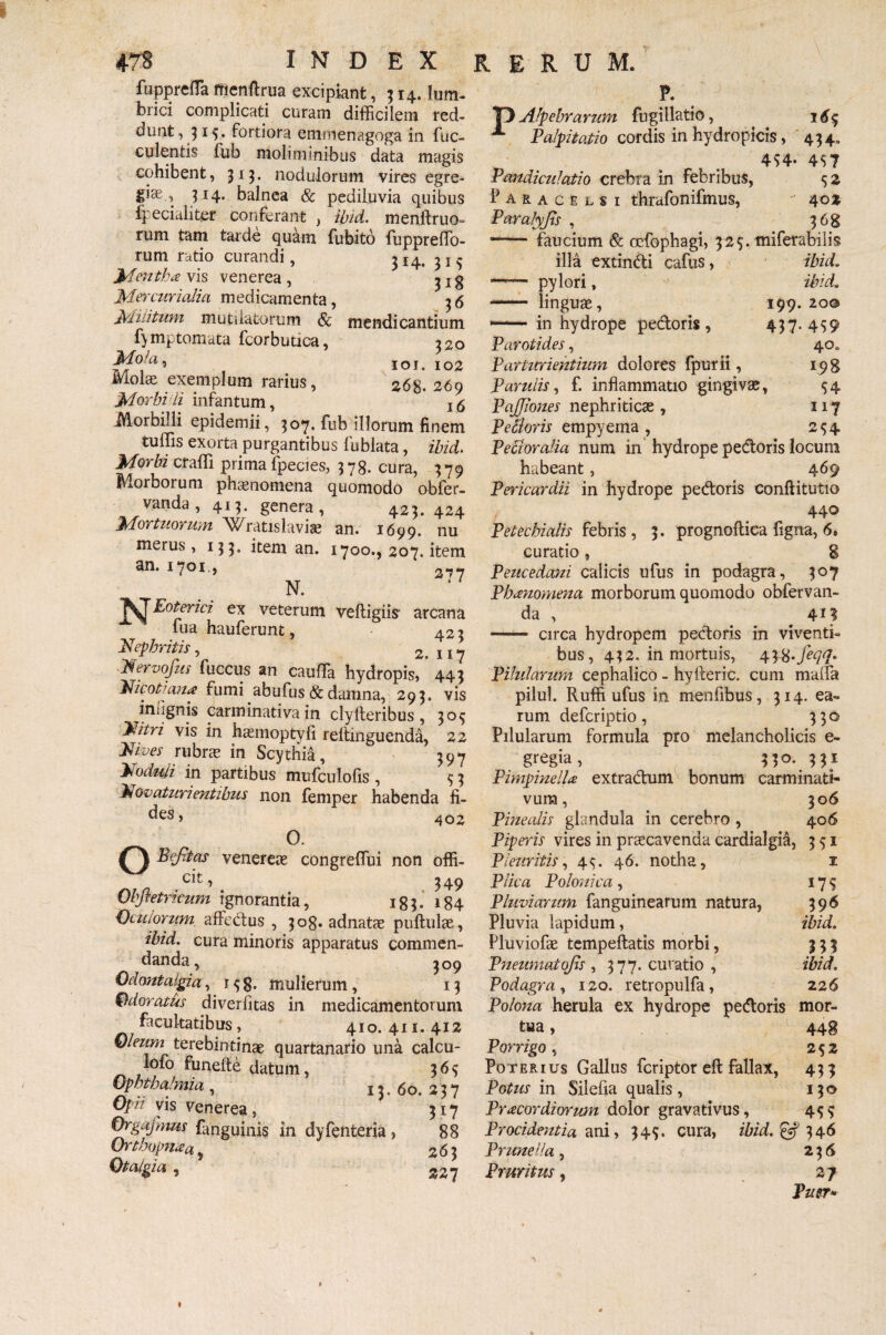 Y fupprefTa menftrua excipiant ,514. lum¬ brici complicati curam difficilem red¬ dunt , 31S* Fortiora emmenagoga in fae¬ culentis fub moliminibus data magis cohibent, 315. nodulorum vires egre¬ giae., 314. balnea & pediluvia quibus 4' eciuliter conferant , ibid. menftruo- rum tam tarde quam fubito fuppreffo- rum ratio curandi, 314. 31 5 Mentha vis venerea , ^ x g Mercurialia medicamenta, 36 Militum mutilatorum & mendicantium f) mptomata lcorbutica, 320 101. 102 Molae exemplum rarius, s<5g. 269 Morbi ii infantum, 16 Morbilli epidemii, 3°7* ftib illorum finem tuflis exorta purgantibus Fublata, ibid* Morbi craffi prima fpecies, 3 78. cura, 379 Morborum phaenomena quomodo obfer- vanda, 413. genera, 423.424 Mortuorum Wratislaviae an. 1699. nu merus, 133. item an. 1700., 207. item an. 1701., 3.,7 N. ex veterum veftigiis arcana Fua hauferunt, 423 Nephritis, 2. 117 Nervofus fuccus an cauffia hydropis, * 443 Ni coti ana fumi abufus & damna, 293. vis ini ignis carminativa in clylteribus , 30$ Nitri vis in haemoptvli reftinguenda, 22 Nives rubrae in Scythia, 397 Noduli in partibus mufculofis , $ 3 Novaturi entibus non femper habenda fi- des, 402 O. O Befitas venereae congreffui non offi¬ ci , < 349 Obfietricum ignorantia, 183. 184 Oculorum affectus , 308. adnatae pullulae , ibid. cura minoris apparatus commen¬ danda, 309 Odontalgia, 1 38. mulierum, 13 Odoratus diverfitas in medicamentorum facultatibus, 410. 411. 412 Oleum terebin tinae quartanario una calcu- lofo funefte datum, 363 Ophthalmia , 13, 60. 237 Opii vis Venerea , 317 Orgafmus fanguinis in dyfenteria , 88 Orthopnaa, 263 Otalgia , 227 P. 4H’ 4S? S* 402 ?6g 13 Alpebrarum fugillatio, **■ Palpitatio cordis in hydropicis, 454 Pandiculatio crebra in febribus, Paracelsi thrafonifmus, Paralyjis , — faucium & ocfophagi, 32$. miferabilis illa extindi cafus, ibid. —— pylori, ibid. - linguae, 199.20© — in hydrope pedoris, 437.439 Parotides, 40. Parturientium dolores fpurii, 198 P arulis, f. inflammatio gingivae, 34 PaJJiones nephriticae, 117 Pedoris empyema , 234 Pecloralia num in hydrope pedoris locum habeant, 469 Pericardii in hydrope pedoris conftitutio 440 Petechialis febris, 3. prognoftica figna, 6» curatio, 8 Peucedani calicis ufus in podagra, 307 Phanomena morborum quomodo obfervan- da , _ 4H - circa hydropem pedoris in viventi¬ bus, 432. in mortuis, 438•fiqq. Pilularum cephalico - hyfteric. cum malfa pilul. Ruffi ufus in menfibus, 314. ea¬ rum defcriptio, 33© Pilularum formula pro melancholicis e- gregia, 330. 331 PimpinelU extradum bonum carminati- vura, 306 Pinealis glandula in cerebro , 406 Piperis vires in praecavenda cardialgia, 331 Pleuritis, 43. 46. notha, Plica Polonica, Pluviarum fanguinearum natura, Pluvia lapidum, Pluviofae tempeftatis morbi, Pneumaiofis , 377. curatio , Podagra, 120. retropulfa, Polona herula ex hydrope pedoris mor¬ tua , 448 Porrigo, 232 Poterius Gallus fcriptor eft fallax, 433 Potus in Silefia qualis, 13© Pr acor diorum dolor gravativus, 433 Procidentia ani, 343. cura, ibid.& 346 1 179 396 ibid. m ibid. 22 6 Prunella, Pruritus, 23 6 27 Puer* -J »