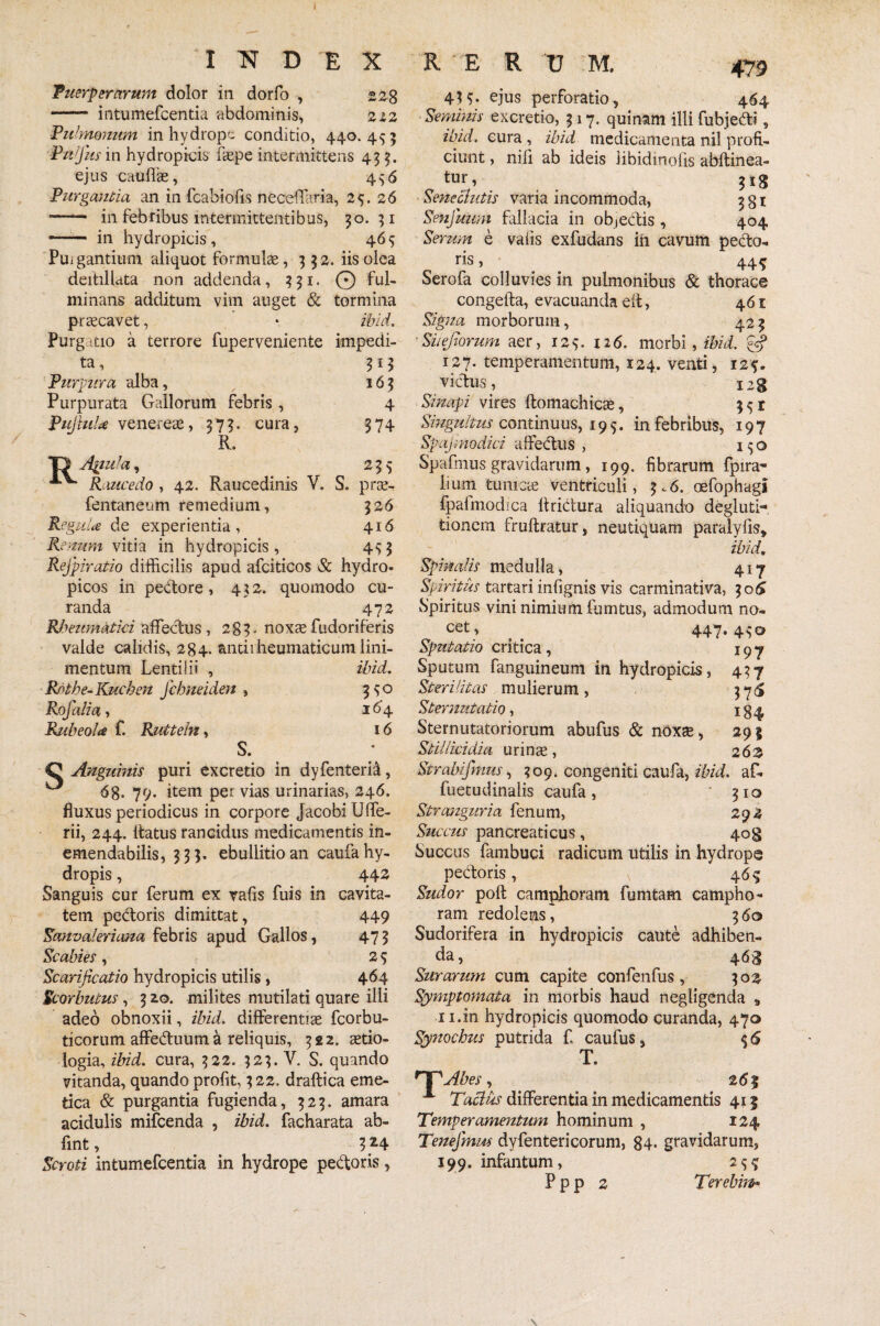 I TST D E X RERUM. 479 Puerperarum dolor in dorfo , 22g - intumefcentia abdominis, 212 Pulmonum in hydrope conditio, 440.455 Pujlts in hydropicis faepe intermittens 455. ejus caullae, 456 Purgantia an in fcabiofis neceffaria, 25. 26 - in febribus intermittentibus, 30.51 -- in hydropicis, 465 Puigantium aliquot formulae, 332. iis olea deitillata non addenda, 331. 0 ful¬ minans additum vim auget & tormina praecavet, • ibid. Purg -tio a terrore fuperveniente impedi¬ ta, 313 Purpura alba, 163 Purpurata Gallorum febris, 4 PujhiU venereae, 373. cura, 374 R, O Apiula, 235 Raucedo , 42. Raucedinis V. S. prae- fentaneum remedium, 326 Regula de experientia, 416 Renum vitia in hydropicis, 453 Refpiratio difficilis apud afciticos & hydro- picos in pedore, 432. quomodo cu¬ randa 472 Rheumatici affectus, 283» noxaefudoriferis valde calidis, 284. antirheumaticum lini¬ mentum Lenti i ii , ibid. Rotbe-Kucben fcbneidm , 3 s<o Rofalia, 164 Rubeola f. Rutteln, 16 S. C Anguinis puri excretio in dyfenteri^, ^ 68. 79. item per vias urinarias, 246. fluxus periodicus in corpore JacobiUffe- rii, 244. ltatus rancidus medicamentis in¬ emendabilis, 333. ebullitio an caufa hy¬ dropis , 442 Sanguis cur ferum ex vafis fuis in cavita¬ tem pedoris dimittat, 449 Sanvaleriana febris apud Gallos, 473 Scabies , 2 5 Scarificatio hydropicis utilis, 464 Scorbutus, 320. milites mutilati quare illi adeo obnoxii, ibid. differentiae fcorbu- ticorum affeduum a reliquis, 322. aetio¬ logia, ibid. cura, 322. 323. V. S. quando vitanda, quando profit, 322, draftica eme¬ tica & purgantia fugienda, 323. amara acidulis mifcenda , ibid. facharata ab- fint, 354 Scroti intumefcentia in hydrope pedoris, 43 3* ejus perforatio, 464 Seminis excretio, 317. quinam illi fubjedi, ibid. cura , ibid medicamenta nil profi¬ ciunt , nili ab ideis iibidmofis abitinea- tur> 3*8 Senectutis varia incommoda, 381 Senfuum fallacia in ob,ectis , 404 Serum e vafis exfudans in cavum pedo¬ ris , 44 s Serofa colluvies in pulmonibus & thorace congefta, evacuanda eit, 461 Signa morborum, 42 3 'Siiefiorum aer, 125. 126. morbi, ibid. 127. temperamentum, 124. venti, 12?- vidus, ieg Sinapi vires ftomachicte, 351 Singultus continuus, 195. in febribus, 197 Spajmodici affectus , 150 Spafmus gravidarum, 199. fibrarum fpira- lium tunicae ventriculi, 3c6. oefophagl fpafmodica Itridura aliquando degluti¬ tionem fruftratur, neutiquam paralyfis, ibid. Spinalis medulla, 417 Spiritus tartari infignis vis carminativa, 306 Spiritus vini nimium fumtus, admodum no¬ cet , 447* 4S° Sputatio critica, 197 Sputum fanguineum in hydropicis, 437 Sterilitas mulierum, 376 Sternutatio, 134 Sternutatoriorum abufus & noxte, 29 3 Stillicidia urinae, 262 Strabi fimus, 309. congeniti caufa, ibid. af- fuetudinalis caufa, * 310 Stranguria fenum, 292 Succus pancreaticus, 40$ Succus fambuci radicum utilis in hydrope pedoris, 46 $ Sudor poft camphoram fumtam campho- ram redolens, 360 Sudorifera in hydropicis caute adhiben¬ da, 46^ Surarum cum capite confenfus, 302 Symptomata in morbis haud negligenda „ 11.in hydropicis quomodo curanda, 470 Synochus putrida f. caufus, 5 6 T. rTsAbes, 263 * Tactus differentia in medicamentis 413 Temperamentum hominum , 124 Tenefmm dyfenterieorum, g4. gravidarum, 199, infinitum, 25^ P p p 2 Terebiw*