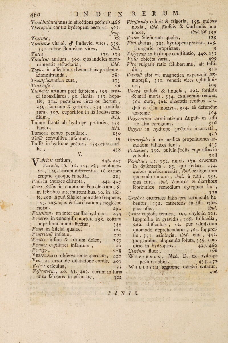 Terebinthina ufus in affectibus pedoris,466 Therapia contra hydropem pedoris, 461. Jeqq. Thernue, 58 Tintiura vitriol. tf Ludovici vires, 359. 550. rubrae Bontekoe vires , ibid. Tinea , 173. 174 Tinnitus aurium, 500. ejus indoles medi¬ camentis refractaria, ibid. Topica in affectibus rheumaticis prudenter adminiftranda, 284 Tranfpluntativa cura, 175 Trichiajis, 26 Tumores artuum poft fcabiem, 199. criti¬ ci fubaxillares , 98. lienis, 113. hepa¬ tis, 114. peculiares circa os facrum , 249. faucium & gutturis, 354. tonfilla- rum, 307. euporifton in iis joelis reme¬ dium , ibid. Tumor fcroti ab hydrope pedoris, 43$. faciei, ibid. Tumoris genus peculiare, 230 TuJJis convulfiva infantum , 19 Tuffis in hydrope pedoris, 435. ejus cauf- fe > 458 V. VArices teftium, 246.247 ▼ Variola, 16. 112. 143. 2^. confluen¬ tes, 149. earum differentia, 16. earum eruptio quoque funefta, 285 Vafa in thorace difrupta , 443. 447 Ve?ia Sectio in curatione Petechiaium, 8- in febribus intermittentibus, 30. in afci- te, 462. Apud Silefios non adeo frequens, 147. 168. ejus & fcarificationis neglectae noxa , 294 Venenum , an inter cauffas hydropis, 454 Venereo in congreffu mortui, 295. coitum impediunt animi affectus, 348 Venti in Silelia quales , 125 Ventriculi inflatio, 201 Ventris infimi & artuum dolor, 253 Vermes capillares infantum , 20 Vertigo, 228 Verulamii obfervationes quaedam, 420 Vesalii error de dilatatione cordis, 407 Vejica calculus , 133 Vejicatoria, 40. 61. 463. eorum in furis ufus falutaris in alfhmate, 302 Vjcijjitudo caloris d frigoris, 35$. quibus noxia, ibid. Mofcis & Curlandis non nocet, ihid.& 359 Vitius Silefiorum qualis, 128 Vini abufus, 384 hydropem generat, 108. Hungarici proprietas, $ Vijcerum in hydrope conftitutio, 440. 453 Vifus objeda varia, 4°9 Vita vulgaris ratio faluberrima> aft fafti- dita, 312 Vitrioli albi vis magnetica experta in hec- moptyfi, 311. veneris vires ophtalmi- ese, 3°9 XJlccra callofa & finuofa , 202. fordida & mali moris, 334. exulceratio renum, 360. cura, 362. ulceratis renibus ^li & 0ia nocivi»* 354« e& defundas anatome, 3^4 Unguentum carminativum Auguft. in cafu ab alto egregium, 3 5^ Ungues in hydiope pedoris incurvati , 436 Universales in re medica propofitienes ad¬ modum fallaces funt, 4*5 Volvulus, 336. pulvis Joelis euporiftusin volvulo, 358 Vomitm, 43. 334. nigri, 179. cruentus in dyfenteria , 83. qui fedati, 334* quibus medicamentis , ibid. malignarum quomodo curatus, ibid. a tuffi, 333. ejus cura, ibid. Vomitus & diarrhoeae fcorbuticae remedium egregium lac , , 3 2® Urethra cicatrices falfo pro caruncula ha¬ bentur, 332. catheteris in illis egre¬ gius ufus, ibid. Urina copiofae tenues, 193:. chylo fae, 201. fuppreflio in gravidis, 198- ftillicidia , 262. difficultas , 32. pus admixtum quomodo deprehendatur, 36i.fuppref- fio, 331. aetiologia, ibid. cura, 332. purgantibus aliquando foluta, 336. con« ditio in hydropicis , 437- Uterinus fluor, Wepfirus , Med, D. ex hydrope pedoris obiit, 43 3-47^ Willisii aij&tome cerebri notatur, ' 406 •V finis. ’ I J