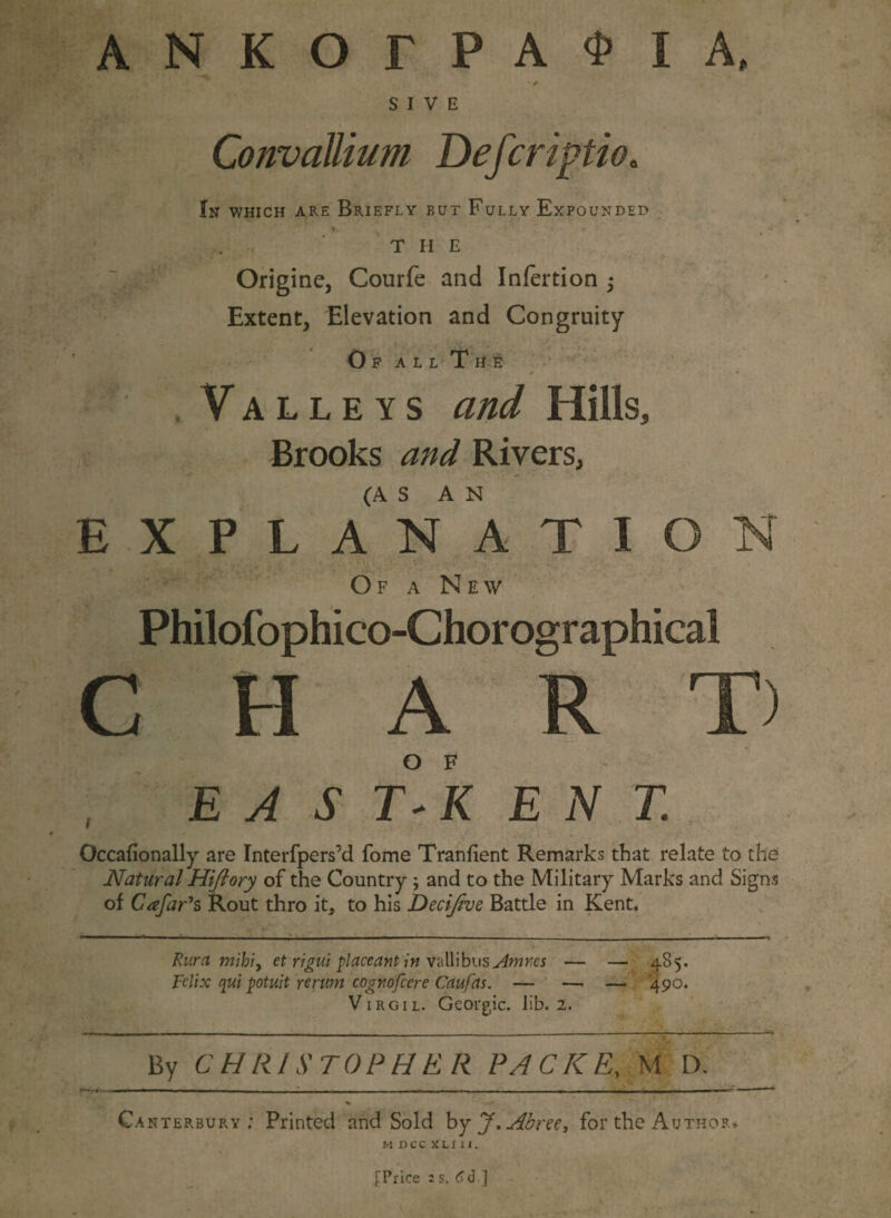 S I V E ConvaUium Defcriptio. In which are Briefly but Fully Expounded T H E Origine, Courfe and Infertion ; Extent, Elevation and Congruity Of all The ' .Valleys and Hills, Brooks and Rivers, E X P L /n ATION Of a New Philofophico-Chorographical CHART) E A S T- K E N T. Occafionally are Interfpers’d fome Tranfient Remarks that relate to the Natural Hifiory of the Country ; and to the Military Marks and Signs of Cafar's Rout thro it, to his Deci/zve Battle in Kent. Rura mihiy et rigui placeant in vallibus Amres — — 485. Fdix qui potuit rerum cognofcere Caufas. — — — 490. Virgil. Georgic. lib. 2. By CHRISTOPHER PACKE, M D. Ca nterbury ; Printed and Sold by J.jdbree, for the Author, M DCC XL I X 1. [Price 2 s. 6d ]