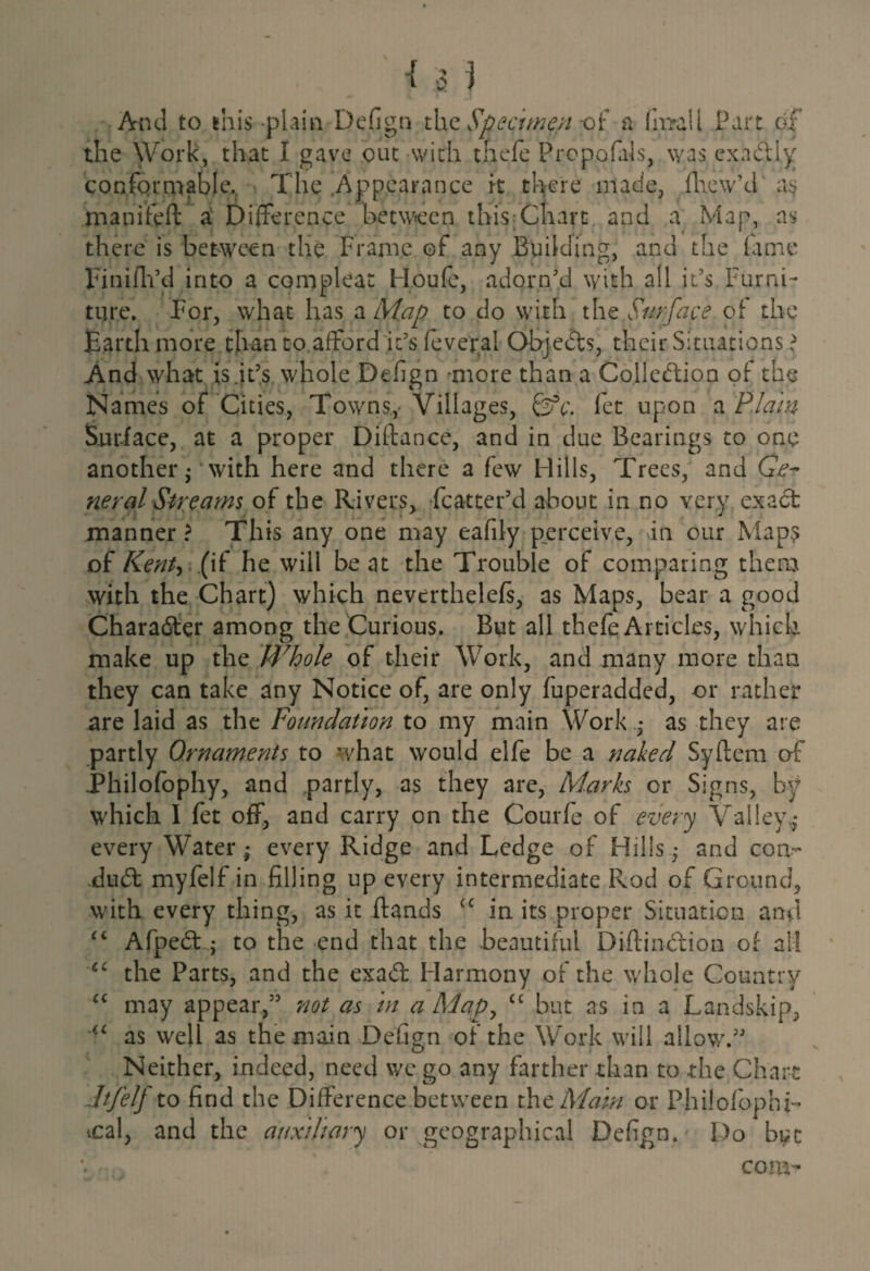And to this plain Defign the Specimen -of a fnrall Part of the Work, that I gave out with thefc Prcpofals, was exactly conformable. The Appearance ft there made, flaw’d as manifeft a Difference between this;Chart and a Map, as there is between the Frame of any Building, and the fame Finifh’d into a compleat Houfe, adorn'd with all it's Furni¬ ture. For, what has a Map to do with the Surface of the Earth more tlian to afford 'it’s fever.al Objects, their Situations \ And what is .it's whole Defign more than a Collection of the Names of Cities, Towns.,- Villages, feV. fet upon a Plain Surface, at a proper Diftance, and in due Bearings to one another $ with here and there a few Hills, Trees, and Ge¬ neral Streams of the Rivers, fcatter’d about in no very exact manner ? This any one may eafily perceive, in our Maps of Kent-* (if he will beat the Trouble of comparing them with the Chart) which neverthelefs, as Maps, bear a good Character among the Curious. But all thefe Articles, which make up the Whole of their Work, and many more than they can take any Notice of, are only fuperadded, or rather are laid as the Foundation to my main Work.,* as they are partly Ornaments to what would elfe be a naked Syftera of Philofophy, and partly, as they are, Marks or Signs, by which I fet off, and carry on the Courfe of every Valley.,* every Water,* every Ridge and Ledge of Hills j and con¬ duct myfelf in filling up every intermediate Rod of Ground, with every thing, as it ftands “ in its proper Situation and “ AfpeCt; to the end that the beautiful DiftinCtion of all cc the Parts, and the exaCt Harmony of the whole Country “ may appear, not as in a Map, £C but as in a Landskip, <£ as well as the main Defign of the Work will allow. Neither, indeed, need wc go any farther than to the Chart life If to find the Difference between the Mam or Philofophb cal, and the auxiliary or geographical Defign. Do but com-