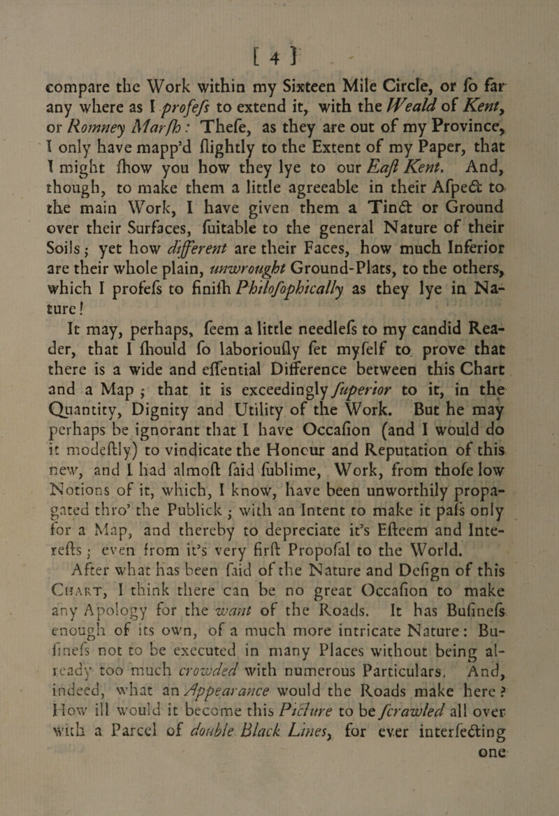 compare the Work within my Sixteen Mile Circle, or fo far any where as I profefs to extend it, with the Weald of Kenty or Romney Marfh: Thefe, as they are out of my Province, I only have mapp’d flightly to the Extent of my Paper, that I might fhow you how they lye to our Eafl Kent, And, though, to make them a little agreeable in their Afped: to the main Work, I have given them a Tin& or Ground over their Surfaces, fuitable to the general Nature of their Soils j yet how different are their Faces, how much Inferior are their whole plain, unwrought Ground-Plats, to the others, which I profefs to finilh Philofophically as they lye in Na¬ ture ! It may, perhaps, feem a little needlefs to my candid Rea¬ der, that I ftiould fo laborioufly fet myfelf to prove that there is a wide and effential Difference between this Chart and a Map ; that it is exceedingly fuperior to it, in the Quantity, Dignity and Utility of the Work. But he may perhaps be ignorant that I have Occafion (and I would do it modeftly.) to vindicate the Honour and Reputation of this new, and l had almoft faid fublime, Work, from thofe low Notions of it, which, I know, have been unworthily propa¬ gated thro’ the Publick • with an Intent to make it pals only for a Map, and thereby to depreciate it’s Efteem and Inte- refts; even from it’s very firft Propofal to the World. After what has been faid of the Nature and Defign of this Chart, I think there can be no great Occafion to make any Apology for the want of the Roads. It has Bufinefs enough of its own, of a much more intricate Nature: Bu- imefs not to be executed in many Places without being al¬ ready too much crowded with numerous Particulars, And, indeed, what in Appearance would the Roads make here? How ill would it become this Pichtre to be /'crawled all over with a Parcel of double Black Linesy for ever interfering one