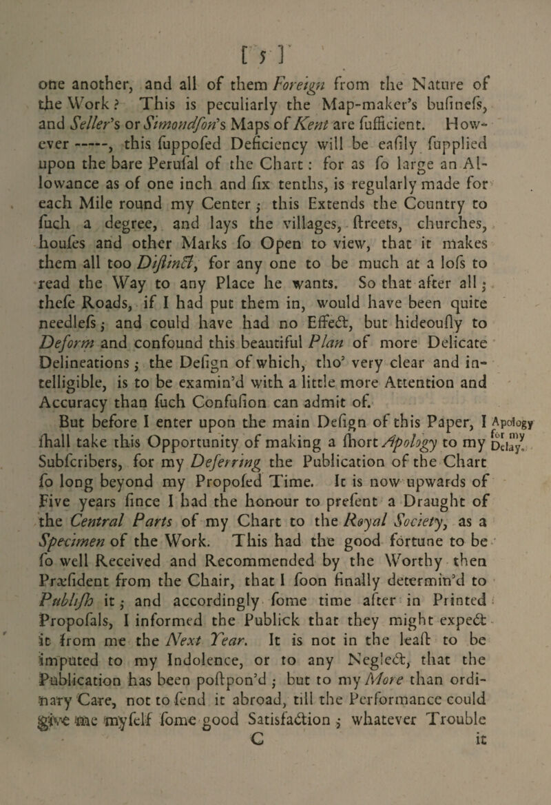 one another, and all of them Foreign from the Nature of the Work ? This is peculiarly the Map-maker’s bufmefs, and Seller's or Simondfon'% Maps of Kent are fufficient. How¬ ever -, this fuppofed Deficiency will be eafily fupplied upon the bare Perufal of the Chart: for as fo large an Al¬ lowance as of one inch and fix tenths, is regularly made for each Mile round my Center •> this Extends the Country to fuch a degree, and lays the villages, ftreets, churches, houfes and other Marks fo Open to view, that it makes them all too DifiinB, for any one to be much at a lofs to read the Way to any Place he wants. So that after all • thefe Roads, if I had put them in, would have been quite needlefs $ and could have had no Effect, but hideoufly to Deform and confound this beautiful Plan of more Delicate Delineations; the Defign of which, tho’ very clear and in¬ telligible, is to be examin’d with a little more Attention and Accuracy than fuch Confulion can admit of. But before I enter upon the main Defign of this Paper, I Apology fhall take this Opportunity of making a fhort Apology to my DciayV Subfcribers, for my Deferring the Publication of the Chart fo long beyond my Propofed Time. It is now upwards of Five years fince I had the honour to prefent a Draught of the Central Parts of my Chart to the Royal Society, as a Specimen of the Work. This had the good fortune to be ' fo well Received and Recommended by the Worthy then Pra;fident from the Chair, that I foon finally determin’d to Publifh it,- and accordingly fome time after in Printed; Propofals, I informed the Publick that they might expeCt- •it from me the Next Tear. It is not in the leaft to be imputed to my Indolence, or to any NegleCt, that the Publication has been poftpon’d • but to my More than ordi¬ nary Care, not to fend it abroad, till the Performance could jg'ive me myfelf fbmegood Satisfaction $ whatever Trouble C it