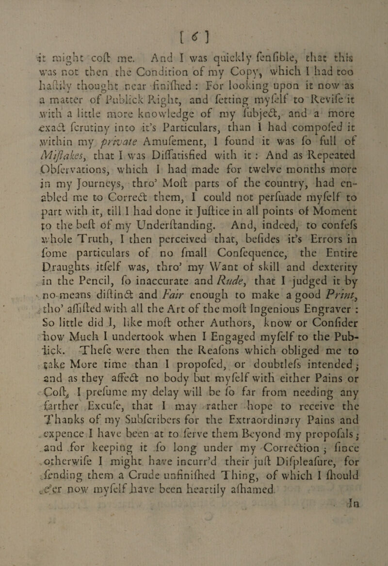 it might cod me. And I was quickly fenfible, that this was not then the Condition of my Copy, which l had too hahiiy thought near finifhed : For looking upon it now as a matter of Publick Right, and fetting my fell to Revife it with a little more knowledge of my fubjebt, and a more £xa£l ferutiny into it’s Particulars, than 1 had compofed it .within my private Amufement, 1 found it was fo full oit Miftakes, that I was Diffatisfied with it : And as Repeated Obfervations, which I had made for twelve months more in my Journeys, thro5 Mold parts of the country, had en¬ abled me to Correct them, I could not perfuade myfelf to part with it, till I had done it Judice in all points of Moment to the heft of my Underftanding. And, indeed, to confefs whole Truth, I then perceived that, befides it’s Errors in feme particulars of no fmall Confequence, the Entire Draughts itfelf was, thro5 my Want of skill and dexterity in the Pencil, fo inaccurate and Rude, that I judged it by no means diftind and Fair enough to make a good Print, ; tho5 affided with all the Art of the moil Ingenious Engraver : So little did I, like mod other Authors, know or Confider how Much I undertook when I Engaged myfelf to the Pub- lick. Thefe were then the Reafons which obliged me to take More time than I propofed, or doubtlefs intended ♦ end as they affedt no body but myfelf with either Pains or Cod^ I prelume my delay will be io far from needing any farther Excu'e, that I may rather hope to receive the Thanks of my Suhfcribcrs for the Extraordinary Pains and . expence I have been at to ferve them Beyond my propofals • and for keeping it fo long under my Corre<5tion j lince other wife I might have incurr’d their juft: Difpleafure, for lending them a Crude unfinifhed Thing, of which I fhould fc£fer now myfelf .have been heartily afhame.d In