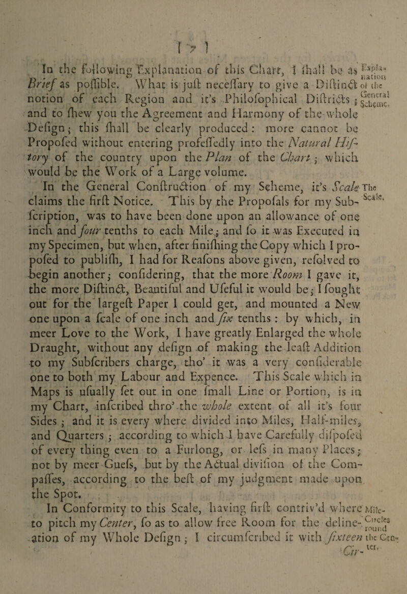 In the following Explanation of this Chart, 1 shall be a* Brief as poftible. What is juft necedary to give a Djftinft of etc notion of each Region and it’s Philofophieal OiflriChs ; sch^Lc' and to fhew you the Agreement and Harmony of the whole Defign; this fhall be clearly produced: more cannot be Propofed without entering profeffediy into the Natural Hf tory of the country upon the Plan of the Chart , which would be the Work of a Large volume. In the General Conftruction of my Scheme, it’s Scale The claims the firft Notice. This by (the Propofals for my Sub- Sc4k!v feription, was to have been done upon an allowance of one inch and four tenths to each Mile; and lo it was Executed ia my Specimen, hut when, after finifhing the Copy which I pro¬ pofed to publifh, I had for Reafons above given, refblved to begin another j confidering, that the more Room I gave it, the more Diftinft, Beautiful and Ufeful it would be,* I fought out for the largeft Paper I could get, and mounted a New one upon a fcale of one inch and fix tenths : by which, in meer Love to the Work, I have greatly Enlarged the whole Draught, without any defign of making the lead: Addition to my Subfcribers charge, tho* it was a very confiderahle one to both my Labour and Expence* This Scale which in Maps is ufually let out in one (mail Line or Portion, is in my Chart, inferibed thro5 the whole extent of all it’s four Sides ; and it is every w'here divided into Miles, Half-miles, and Quarters -y according to which I have Carefully dilpofed of every thing even to a Furlong, or lefs in many Places; not by meer Guefs, but by the Actual division of the Com¬ pares, according to the bed: of my judgment made upon the Spot. In Conformity to this Scale, having firft contriv’d where mhc- to pitch my Center, fo as to allow free Room for the deline- ation of my Whole Defign; I circumfcnbed it with fix teen the g?g- ' ° r'' ter. / C//-
