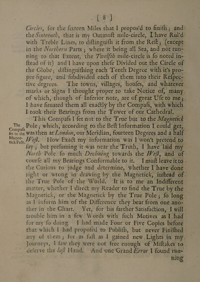 S • Circles, for the fixteen Miles that I propos’d to finifli ,• and : the Sixteenth, that is my Gutmoft mile-circle, X have Rul’d with Treble Lines, to diftinguifh it from the Reft,- (except in the Northern Parts -y where it being all Sea, and not run¬ ning to that Extent, the Twelfth mile-circle is fo noted in- Read of it) and I have upon thefe Divided out the Circle of the Globe j diftinguifiling each Tenth Degree with it’s pro¬ per figure, and fubdivided each of them into their Refpec- tive degrees. The towns, villages, houfes, and whatever marks or Signs I thought proper to take Notice of, many of which, though of Inferior note, are of great Ufe to me$ I have fituated them all exadUy by the Compafs, with which I took their Bearings from the Tower of our Cathedral. This Compafs I fet not to the True but to thq Magnetick c^Polc; which, according to the Beft Information I could get, fet to the was then at London, our Meridian, fourteen Degrees and a half rickpoie W/efi* How Exadt my information was I won’t pretend to fay ; but prefuming it was near the Truth, I have laid my North Pole fo much Declining towards the Weft, and of’ courfe all my Bearings Conformable to it. I mult leave it to , the Curious to judge and determine, whether I have done right or wrong in drawing by the Magnetick, inftead of the True Pole of the World. It is to me an Indifferent matter, whether I diredt my Reader to find the True by the Magnetick, or the Magnetick by the True Pole ,* fo long as 1 inform him of the Difference they bear from one ano¬ ther in the Chart. Yet, for his farther Satisfa&ion, I will trouble him in a few Words with fuch Motives as I had for my fo doing. I had made Four or Five Copies before that which I had propofed to Publifh, but never Finifhed any of them - for as fail as I gained new.Lights in my. Journeys, 1 faw they were not free enough of Miftakes to deferve the laft Hand., And one Grand Error \ found run-