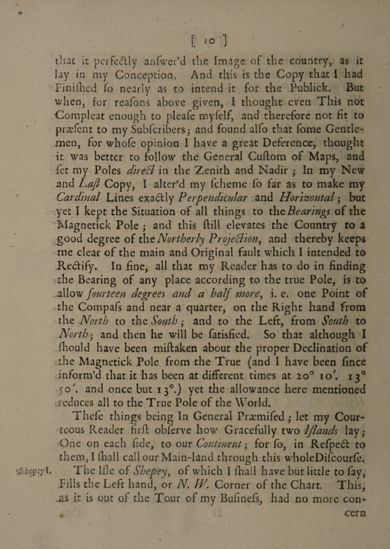 / [ ] that it perfectly anfwer’d the Image of the country, as it lay in my Conception, And this is the Copy that I had Fin idled fo nearly as to intend it for the Publick. But when, for reafons above given, I thought even This not Compleat enough to pleafe myfelf, and therefore not fit to praefent to my Subfcribersj and found alfo that fome Gentle-? men, for whole opinion I have a great Deference, thought it was better to follow the General Cuftom of Maps, and let my Poles direB in the Zenith and Nadir -y In my New and Lafl Copy, I alter’d my fcheme fo far as to make my Cardinal Lines exactly Perpendicular and Horizontal; but yet I kept the Situation of all things to the Bearings of the 'Magnetick Pole ,* and this ftill elevates the Country to a good degree of the Northerly Projection, and thereby keeps me clear of the main and Original fault which I intended to Re&ify. In fine, all that my Reader has to do in finding the Bearing of any place according to the true Pole, is to . allow fourteen degrees and a half more, i. e. one Point of the Compafs and near a quarter, on the Right hand from the North to the South; and to the Left, from South to North5 and then he will be fatisfied. So that although I fliould have been miftaken about the proper Declination of the Magnetick Pole from the True (and I have been fince inform’d that it has been at different times at 20° io'. 130 jo, and once but 130.) yet the allowance here mentioned -reduces all to the True Pole of the World. Thefe things being In General Praemifed -y let my Cour¬ teous Reader firfl obferve how Gracefully two Iflands lay,* One on each fide, to our Continent; for fo, in Refped to them, Ifhall call our Main-land through this wholeDifcourfe. •itiifipcy f- The Ifle of Shepey, of which I fhall have but little to fay, Fills the Lefc hand, or N. IP. Corner of the Chart. This, ,&s it is out of the Tour of my Bufinefs, had no more con- m cern