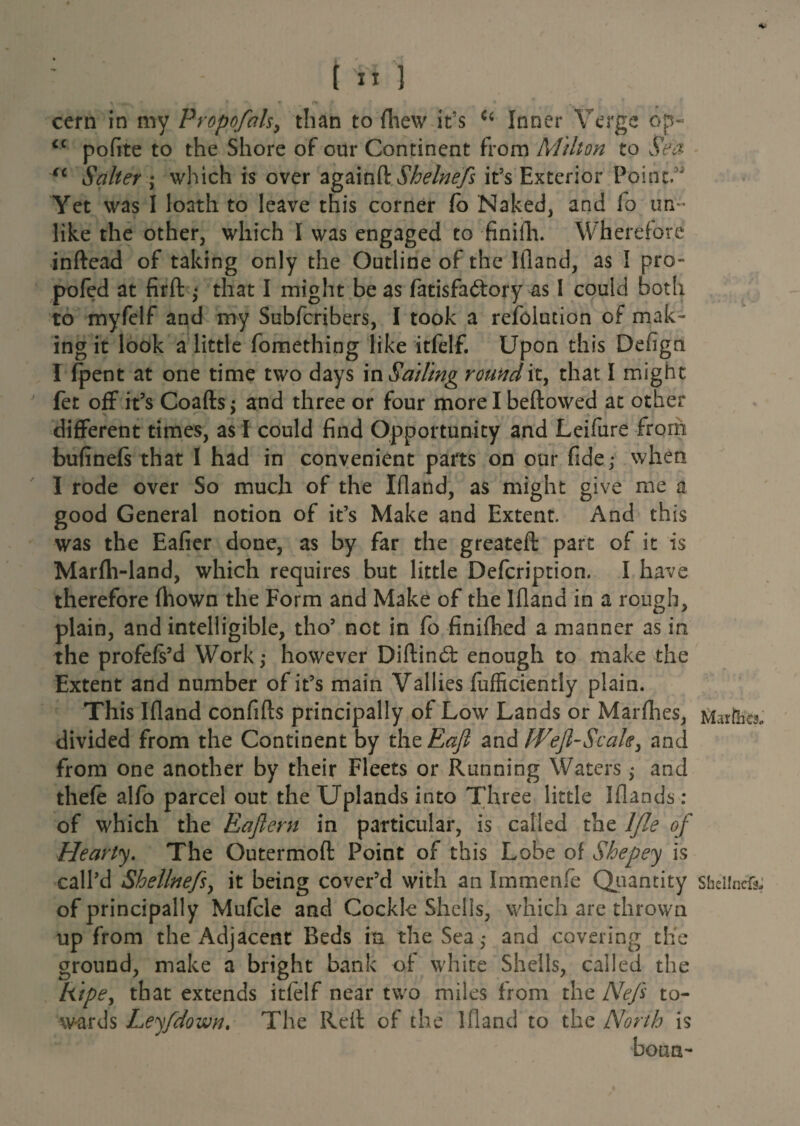 ccrn in my Propofols, than to {hew it’s u Inner Verge o'p- iC pofite to the Shore of our Continent from Milton to Sea u Salter ; which is over againft Shelnefs it’s Exterior Point” Yet was I loath to leave this corner fo Naked, and fo un¬ like the other, which I was engaged to finifh. Wherefore inftead of taking only the Outline of the Ifland, as I pro- pofed at firft $ that I might be as fatisfa&ory as I could both to myfelf and my Subfcribers, I took a refolution of mak¬ ing it look a little fomething like itfelf. Upon this Defign I fpent at one time two days \n Sailing round it, that I might fet off it’s Coafts; and three or four morel beftowed at other different times, as f could find Opportunity and Leifure from bufinefs that I had in convenient parts on our fide,* when I rode over So much of the Ifland, as might give me a good General notion of it’s Make and Extent. And this was the Eafier done, as by far the greateft part of it is Marfh-land, which requires but little Defcription. I have therefore fhown the Form and Make of the Ifland in a rough, plain, and intelligible, tho’ net in fo finifhed a manner as in the profefs’d Work; however Diftind: enough to make the Extent and number of it’s main Vallies fufficiently plain. This Ifland confifts principally of Low Lands or Marfhes, Maife, divided from the Continent by thcEaf and Weft-Scale, and from one another by their Fleets or Running Waters • and thefe alfo parcel out the Uplands into Three little Iflands: of which the Eafiern in particular, is called the lfle of Hearty. The Outermoft Point of this Lobe of Shepey is call’d Shellnefs, it being cover’d with an Immenfe Quantity sheiinefo of principally Mufcle and Cockle Shells, which are thrown up from the Adjacent Beds in the Sea* and covering the ground, make a bright bank of white Shells, called the Ripe, that extends itfelf near two miles from the Nefe to¬ wards Leyfdown. The Reft of the Ifland to the North is ■bona-