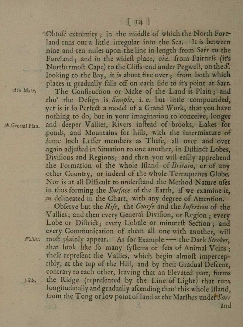 Obtufe extremity; in the middle of which the North Fore¬ land runs out a little irregular into the Sea. It is between nine and ten miles upon the line in length from Sarr to the Foreland ; and in the wideft place, viz. from Fairnefs (it’s Northermoft Cape) to theCliffs-end under Pegwell, on theS. looking to the Bay, it is about five over ,* from both which places it gradually falls off on each fide to it’s point at Sarr. it's Make. The Conftrudion or Make of the Land is Plain; and tho’ the Defign is Simple, i. e. but little compounded, yet is it fo Perfect a model of a Grand Work, that you have nothing to do, but in your imagination to conceive, longer AGeneral Plan. and deeper Vallies, Rivers inftead of brooks, Lakes for ponds, and Mountains for hills, with the intermixture of Lome fuch Leffer members as Thefe, all over and over again adjufted in Situation to one another, in Diftind Lobes, JDivifions and Regions; and then you will eafily apprehend the Formation of the whole Ifland of Britain, or of any other Country, or indeed of the whole Terraqueous Globe. Nor is at all Difficult to underftand the Method Nature ufes in thus forming the Surface of the Earth, if we examine it, .as delineated in the Chart, with any degree of Attention. Obferve but the Rife, the Courfe and the lnfertion of the Vallies,- and then every General Divifion, or Region every Lobe or Difti i<5t * every Lobule or minuteft Sedion and every Communication of them all one with another, will Mlies. moft plainly appear. As for Example — the Dark Strokes, that look like fo many fyftems or fets of Animal Veins ,* thefe reprefent the Vallies, which begin almofl impercep¬ tibly, at the top Gf the Hill, and by their Gradual Defcent, contrary to each other, leaving that an Elevated part, forms .Hills. the Ridge (reprefcnted by the Line of Light) that runs longitudinally and gradually afcending thro’ this whole Ifland, irom the Tong or low point of land at theMarfhes undeftSW and