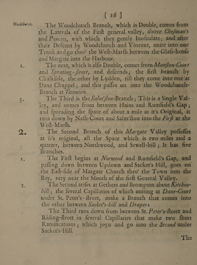 I* Woodchwch. 2. 3- 2. I. [ 1* ] The Woodchurch Branch, which is Double, comes from the Laterals of the Fiift general valley, above Chefman's anAPoucies, with which they gently Inofculate; and after their Defcent by Woodchurch and Vincent, unite into one Trunk andao thro3 the Weft-Marfh between the Glafs-houfe n and Margate into the Harbour. The next, which is alfo Double, comes from Manjion-Court and Sprciting-ftreet, and defcends; the firft branch by Chalkfole, the other by Lydden, till they come into one at Dane Chappelj and this paftes on into the Woodchurch- Branch at Twenties. The Third is the Sahrifton-Rvanch • This is a Single Val¬ ley, and comes from between Hains and Rumfield’s Gap • and fpreading the fpace of about a mile at it3s Original, it runs down by Nafli-Court and Salm’fton into the Fuji at the Weft-Marfh. The Second Branch of this Margate Valley pofTeffes at it’s original, all the Space which is two miles and a quarter, between North wood, and Sewell-hill It has five Branches. The Firft begins at Norwood and Rumfield’s Gap, and palling down between Updown and Sachet’s Hill, goes on the Eaft-fide of Margate Church thro5 the Town into the Bay, very near the Mouth of the firft General Valley. The Second arifes at Gethers andBrompton about Kitchin- hill; the feveral Capillaries of which uniting at Dane-Court under St. Peter’s - ftreet, make a Branch that comes into the other between Sachet's-hill and Drapers. The Third runs down from between St. Peter's-flreet and Riding-ftreet in feveral Capillaries that make two fhort Ramifications j which joyn and go into the Second under Sack et’s-H ilk